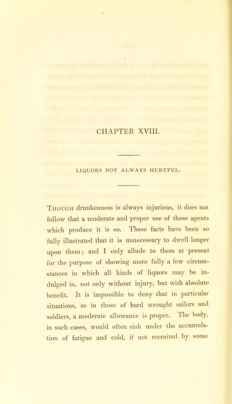 LIQUORS NOT ALWAYS HURTFUL. Though drunkenness is always injurious, it does not follow that a moderate and proper use of those agents which produce it is so. These facts have been so fully illustrated that it is unnecessary to dwell longer upon them; and I only allude to them at present for the purpose of showing more fully a few circum- stances in which all kinds of liquors may be in- dulged in, not only without injury, but with absolute benefit. It is impossible to deny that in particular situations, as in those of hard wrought sailors and soldiers, a moderate allowance is proper. The body, in such cases, would often sink under the accumula- tion of fatigue and cold, if not recruited by some