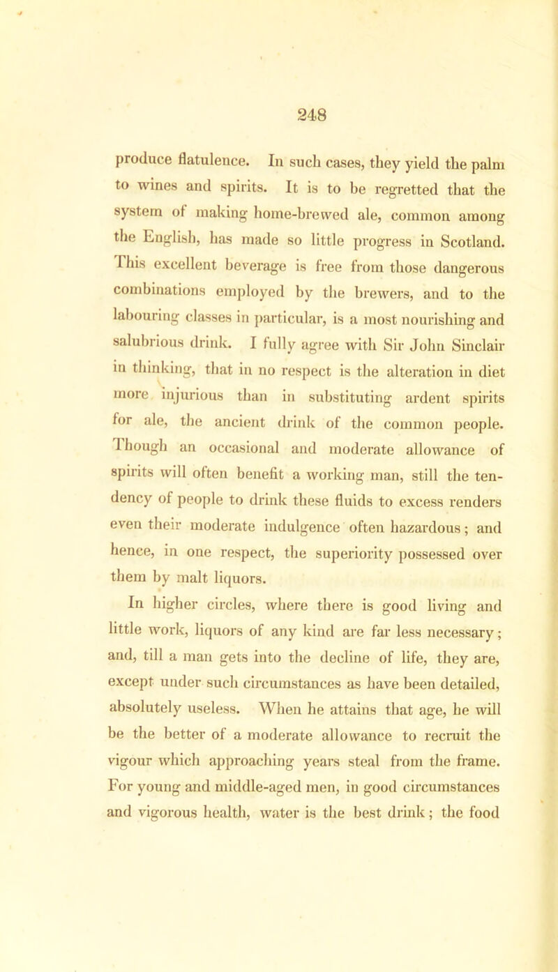 produce flatulence. In such cases, they yield the palm to wines and spirits. It is to be regretted that the system ot making home-brewed ale, common among the English, has made so little progress in Scotland. This excellent beverage is tree from those dangerous combinations employed by the brewers, and to the labouring classes in particular, is a most nourishing and salubrious drink. I fully agree with Sir John Sinclair in thinking, that in no respect is the alteration in diet more injurious than in substituting ardent spirits for ale, the ancient drink of the common people. J hough an occasional and moderate allowance of spirits will often benefit a working man, still the ten- dency of people to drink these fluids to excess renders even their moderate indulgence often hazardous; and hence, in one respect, the superiority possessed over them by malt liquors. In higher circles, where there is good living and little work, liquors of any kind are far less necessary; and, till a man gets into the decline of life, they are, except under such circumstances as have been detailed, absolutely useless. When he attains that age, he will be the better of a moderate allowance to recruit the vigour which approaching years steal from the frame. For young and middle-aged men, in good circumstances and vigorous health, water is the best drink; the food