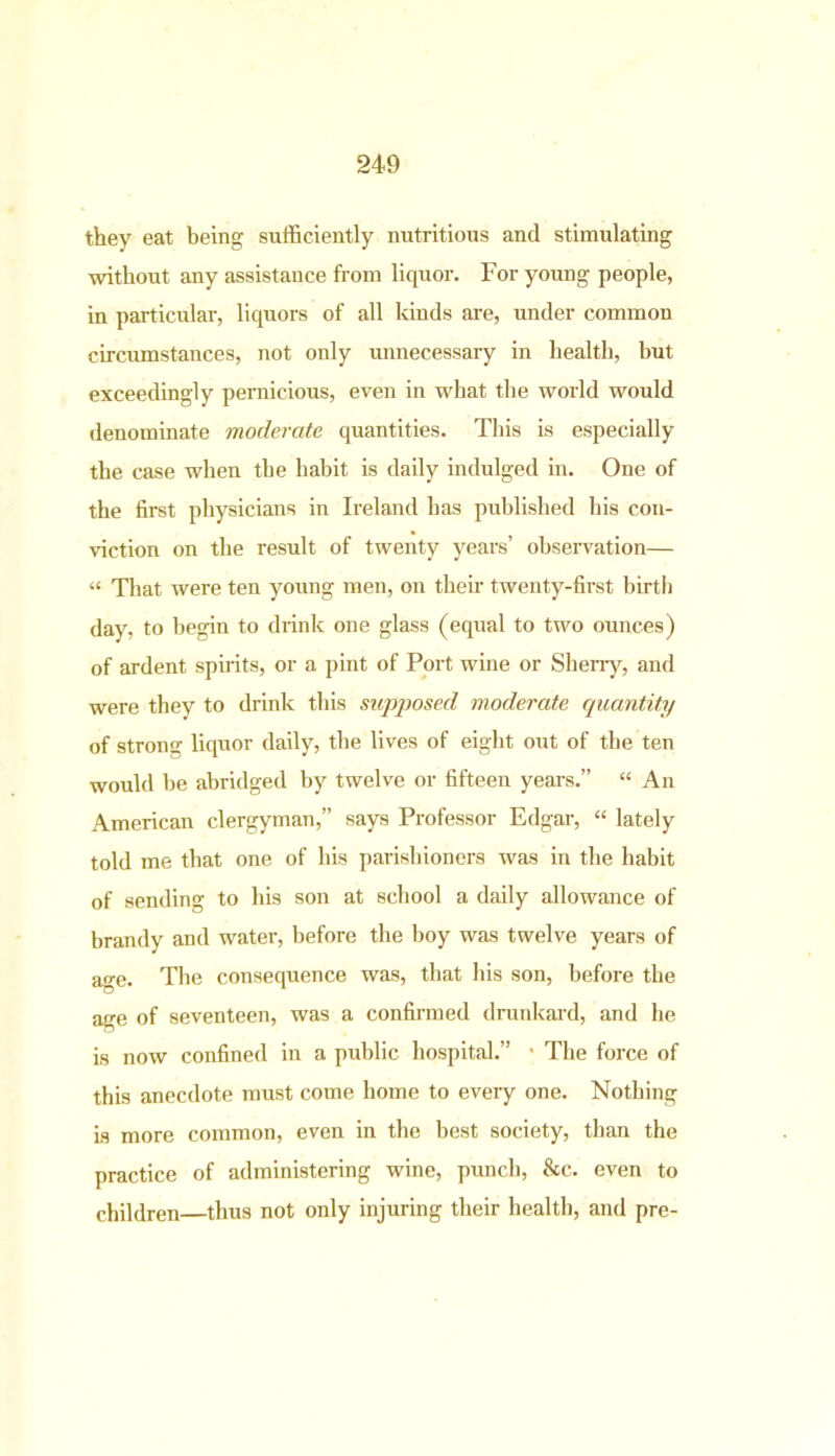 they eat being sufficiently nutritious and stimulating without any assistance from liquor. For young people, in particular, liquors of all kinds are, under common circumstances, not only unnecessary in health, but exceedingly pernicious, even in what the world would denominate moderate quantities. This is especially the case when the habit is daily indulged in. One of the first physicians in Ireland has published his con- viction on the result of twenty years’ observation— “ That were ten young men, on then- twenty-first birth day, to begin to drink one glass (equal to two ounces) of ardent spirits, or a pint of Port wine or Sherry, and were they to drink this supposed moderate quantity of strong liquor daily, the lives of eight out of the ten would be abridged by twelve or fifteen years.” “ An American clergyman,” says Professor Edgar, “ lately told me that one of his parishioners was in the habit of sending to his son at school a daily allowance of brandy and water, before the boy was twelve years of age. The consequence was, that his son, before the age of seventeen, was a confirmed drunkard, and he is now confined in a public hospital.” • The force of this anecdote must come home to every one. Nothing is more common, even in the best society, than the practice of administering wine, punch, &c. even to children—thus not only injuring their health, and pre-