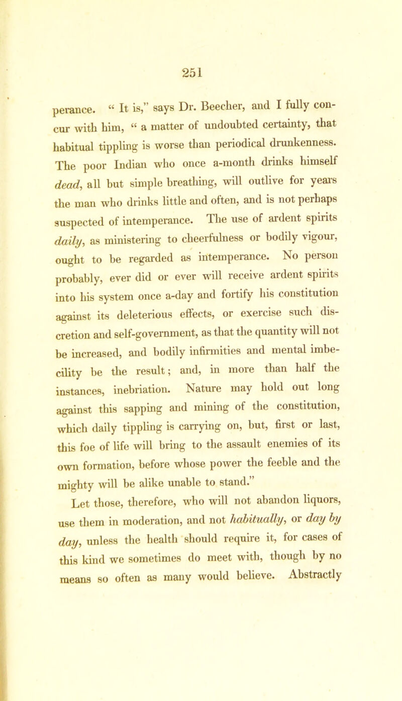 perance. “ It is,” says Dr. Beecher, and I fully con- cur with him, “ a matter of undoubted certainty, that habitual tippling is worse than periodical drunkenness. The poor Indian who once a-month drinks himself dead, all but simple breathing, will outlive for years the man who drinks little and often, and is not perhaps suspected of intemperance. The use of ardent spirits daily, as ministering to cheerfulness or bodily vigour, ought to be regarded as intemperance. No person probably, ever did or ever will receive ardent spirits into his system once a-day and fortify his constitution against its deleterious effects, or exercise such dis- cretion and self-government, as that the quantity will not be increased, and bodily infirmities and mental imbe- cility be the result; and, in more than half the instances, inebriation. Nature may hold out long against this sapping and mining of the constitution, which daily tippling is carrying on, but, first or last, this foe of life will bring to the assault enemies of its own formation, before whose power the feeble and the mighty will be alike unable to stand. Let those, therefore, who will not abandon liquors, use them in moderation, and not habitually, or day by day, unless the health should require it, for cases of this kind we sometimes do meet with, though by no means so often as many would believe. Abstractly