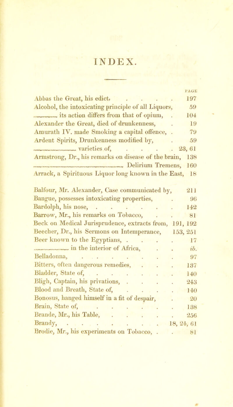 INDEX. PAGE Abbas the Great, his edict, . . . . 197 Alcohol, the intoxicating' principle of all Liquors, 59 its action differs from that of opium, . 104 Alexander the Great, died of drunkenness, . 19 Amurath IV. made Smoking a capital offence, . 79 Ardent Spirits, Drunkenness modified by, . 59 varieties of, . . . . 23, 61 Armstrong, Dr., his remarks on disease of the brain, 138 — „ Delirium Tremens, 160 Arrack, a Spirituous Liquor long known in the East, 18 Balfour, Mr. Alexander, Case communicated by, 211 Bangue, possesses intoxicating properties, . 96 Bardolph, his nose, 142 Barrow, Mr., his remarks on Tobacco, . . 81 Beck on Medical Jurisprudence, extracts from, 191, 192 Beecher, Dr., his Sermons on Intemperance, 153, 251 Beer known to the Egyptians, . . . . 17 . in the interior of Africa, . . ib. Belladonna, 97 Bitters, often dangerous remedies, . . . 137 Bladder, State of, . . . . . 140 Bligli, Captain, his privations, .... 243 Blood and Breath, State of, . . . . 140 Bonosus, hanged himself in a fit of despair, . 20 Brain, State of, 138 Brande, Mi'., his Table, 256 Brandy, 18, 24, 61 Brodie, Mr., his experiments on Tobacco, . . 81