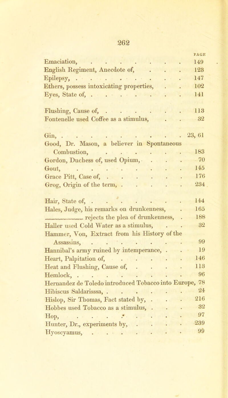 PAGE Emaciation, 149 English Regiment, Anecdote of, . . . 123 Epilepsy, 147 Ethers, possess intoxicating properties, . . 102 Eyes, State of, 141 Flushing, Cause of, 113 Fontenelle used Coffee as a stimulus, . . 32 Gin, 23, 61 Good, Dr. Mason, a believer in Spontaneous Combustion, 183 Gordon, Duchess of, used Opium, ... 70 Gout, 145 Grace Pitt, Case of, 176 Grog, Origin of the term, ..... 234 Hah-, State of, 144 Hales, Judge, his remarks on drunkenness, . 165 rejects the plea of drunkenness, . 188 Haller used Cold Water as a stimulus, . . 32 Hammer, Yon, Extract from his History of the Assassins, . . 99 Hannibal’s army ruined by intemperance, . . 19 Heart, Palpitation of, 146 Heat and Flushing, Cause of, . . . . 113 Hemlock, ........ 96 Hernandez de Toledo introduced Tobacco into Europe, 78 Hibiscus Saldarisssa, 24 Hislop, Sir Thomas, Fact stated by, . . . 216 Hobbes used Tobacco as a stimulus, ... 32 Hop, 97 Hunter, Dr., experiments by, .... 239 Hyoscyamus, . 99