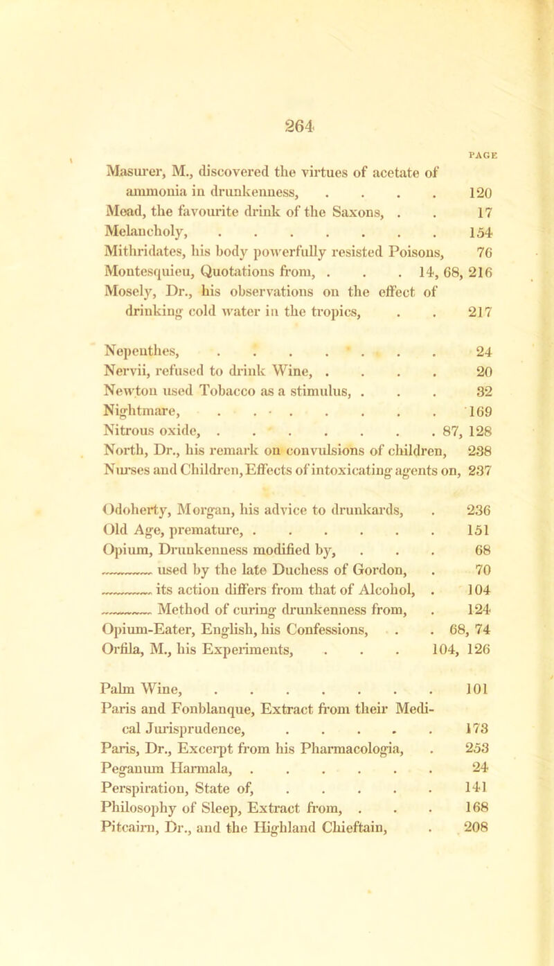 PAGE Masurer, M., discovered the virtues of acetate of ammonia in drunkenness, . . . . 120 Mead, the favourite drink of the Saxons, . . 17 Melancholy, 154 Mithridates, his body powerfully resisted Poisons, 76 Montesquieu, Quotations from, . . .14, 68, 216 Mosely, Dr., his observations on the effect of drinking cold water in the tropics, . . 217 Nepenthes, 24 Nervii, refused to drink Wine, .... 20 Newton used Tobacco as a stimulus, ... 32 Nightmare, . . • 169 Nitrous oxide, 87, 128 North, Dr., his remark on convulsions of children, 238 Nurses and Children, Effects of intoxicating agents on, 237 Odoherty, Morgan, his advice to drunkards, . 236 Old Age, premature, 151 Opium, Drunkenness modified by, ... 68 used by the late Duchess of Gordon, . 70 its action differs from that of Alcohol, . 104 Method of curing drunkenness from, . 124 Opium-Eater, English, his Confessions, . . 68, 74 Orfila, M., his Experiments, . . . 104, 126 Palm Wine, 101 Paris and Fonblanque, Extract from their Medi- cal Jurisprudence, . . . . . 173 Paris, Dr., Excerpt from his Pharmacologia, . 253 Peganum Harmala, 24 Perspiration, State of, 141 Philosophy of Sleep, Extract from, . . . 168 Pitcairn, Dr., and the Highland Chieftain, . 208