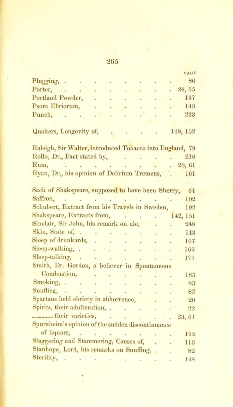 PAGE Plugging, 86 Porter, ........ 24, 65 Portland Powder, . . . . . . 137 Psora Ebriorum, 143 Punch, 233 Quakers, Longevity of, . . . . 148, 152 Raleigh, Sir Walter, introduced Tobacco into England, 79 Rollo, Dr., Fact stated by, . . . . 216 Hum, 23, 61 Ryan, Dr., his opinion of Delirium Tremens, . 161 Sack of Shakspeare, supposed to have been Sherry, 64 Saffron, 102 Schubert, Extract from his Travels in Sweden, 192 Shakspeare, Extracts from, . . . 142, 151 Sinclair, Sir John, his remark on ale, . . 248 Skin, State of, 143 Sleep of drunkards, . . . . . . 167 Sleep-walking, . . . . . . . 169 Sleep-talking, . . . . . . . 17 j Smith, Dr. Gordon, a believer in Spontaneous Combustion, . . . . . . 183 Smoking, 83 Snuffing, 82 Spartans held ebriety in abhorrence, . . 20 Spirits, their adulteration, 22 their varieties, 23,61 Spurzheim’s opinion of the sudden discontinuance of liquors, I95 Staggering and Stammering, Causes of, . . 113 Stanhope, Lord, his remarks on Snuffing, . . 82 Sterility, 148