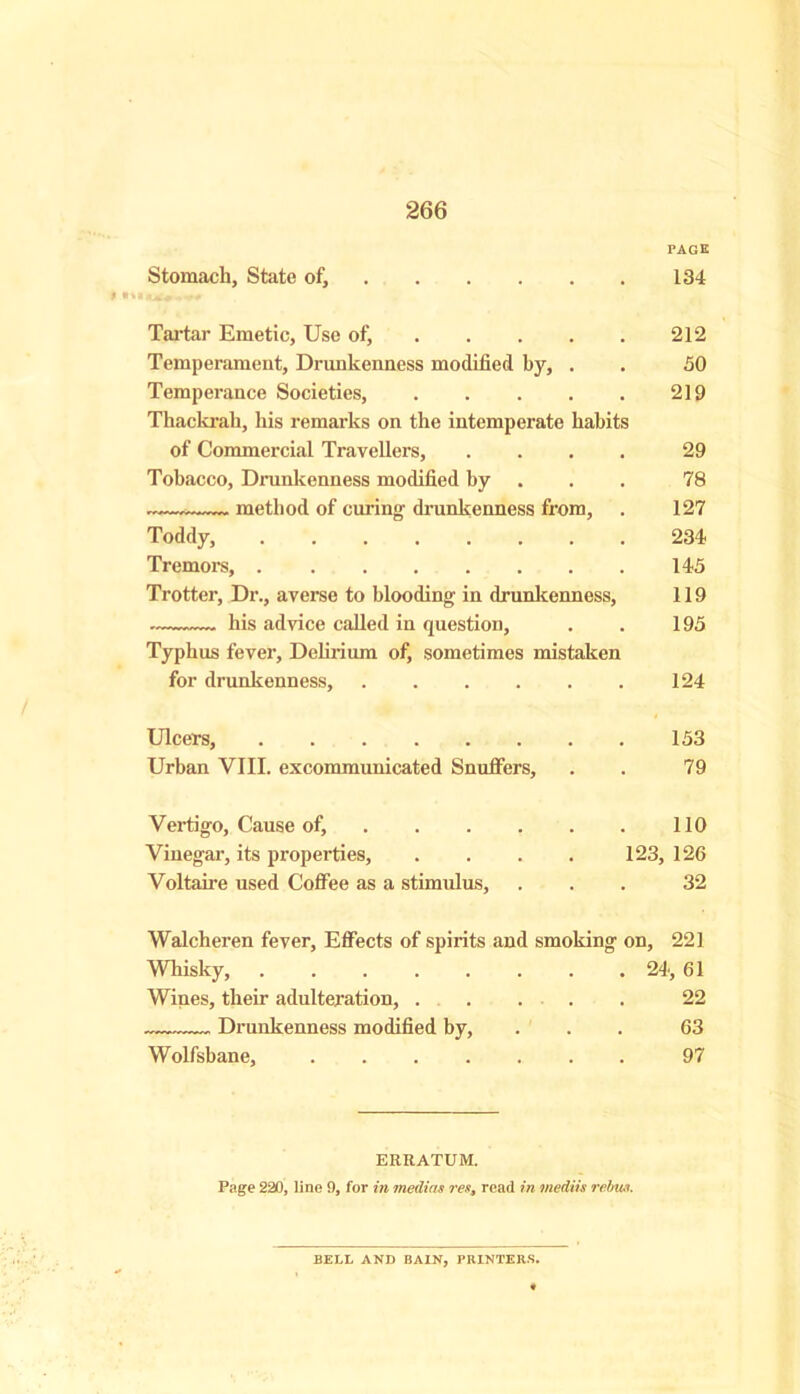 PAGE Stomach, State of, 134 Tartar Emetic, Use of, 212 Temperament, Drunkenness modified by, . . 50 Temperance Societies, 219 Thackrah, his remarks on the intemperate habits of Commercial Travellers, .... 29 Tobacco, Drunkenness modified by 78 method of curing; drunkenness from, . 127 Toddy, 234 Tremors, 145 Trotter, Dr., averse to blooding in drunkenness, 119 his advice called in question, . . 195 Typhus fever. Delirium of, sometimes mistaken for drunkenness, 124 Ulcers, 153 Urban VIII. excommunicated Snuffers, . . 79 Vertigo, Cause of, 110 Vinegar, its properties, . . . . 123, 126 Voltaire used Coffee as a stimulus, ... 32 Walcheren fever, Effects of spirits and smoking on, 221 Whisky, ........ 24, 61 Wines, their adulteration, 22 Drunkenness modified by, ... 63 Wolfsbane, 97 ERRATUM. Page 220, line 9, for in median rest read in mediis rebus. BELL AND BAIN, PRINTERS.