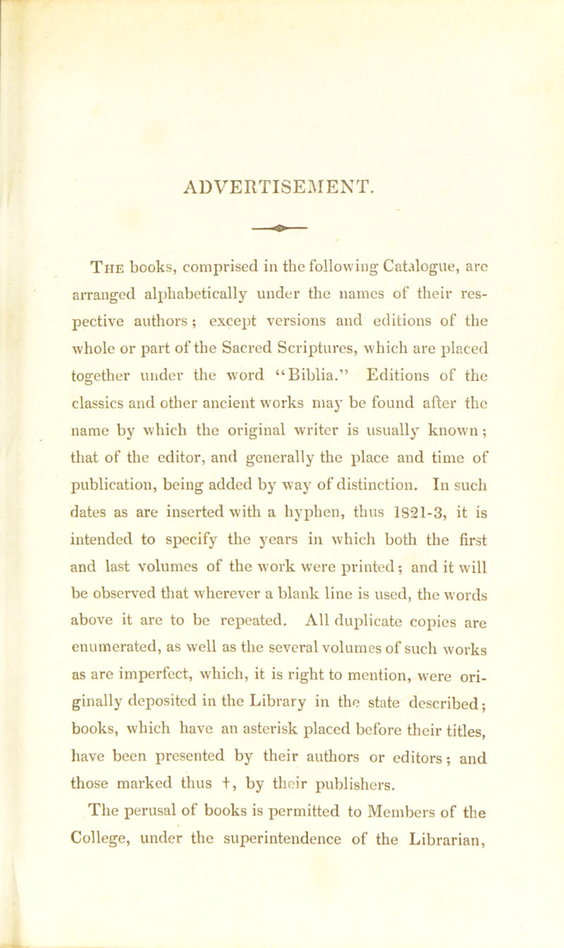 ADVERTISEMENT. The books, comprised in the following Catalogue, arc arranged alphabetically under the names of their res- pective authors ; except versions and editions of the whole or part of the Sacred Scriptures, which are placed together under the word “Biblia.” Editions of the classics and other ancient works may be found after the name by which the original writer is usually known; that of the editor, and generally the place and time of publication, being added by way of distinction. In such dates as are inserted with a hyphen, thus 1821-3, it is intended to specify the years in which both the first and last volumes of the work were printed; and it will be observed that wherever a blank line is used, the words above it are to be repeated. All duplicate copies are enumerated, as well as the several volumes of such works as are imperfect, which, it is right to mention, were ori- ginally deposited in the Library in the state described; books, which have an asterisk placed before their titles, have been presented by their authors or editors; and those marked thus +, by their publishers. The perusal of books is permitted to Members of the College, under the superintendence of the Librarian,