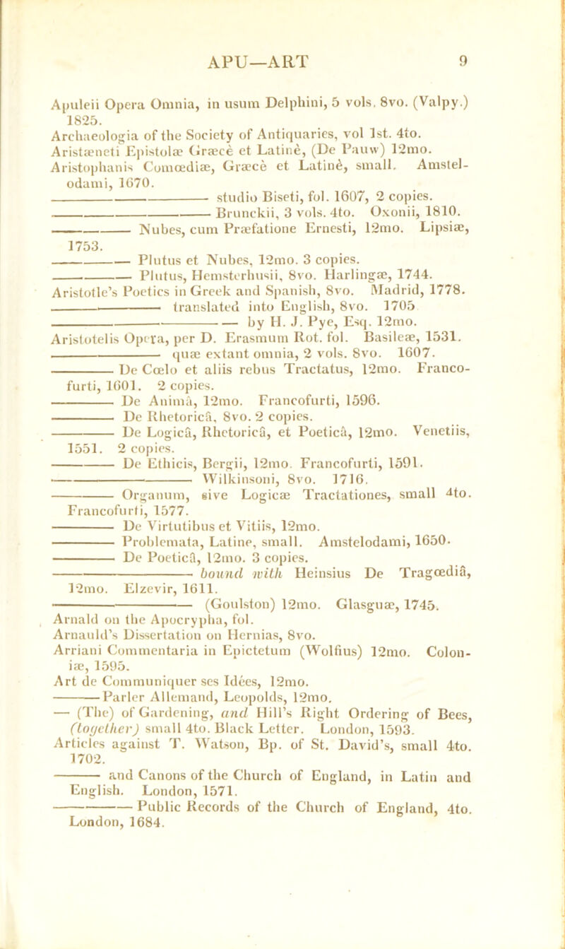 Apuleii Opera Omnia, in usum Delphini, 5 vols, 8vo. (Valpy.) 1825. Archaeologia of the Society of Antiquaries, vol 1st. 4to. Arista*neti Epistolte Graece et Latine, (Ue Pauw) 12nio. Aristophanis Comoediae, Greece et Latin£, small. Amstel- odami, 1G70. studio Biseti, fol. 1607, 2 copies. Brunckii, 3 vols. 4to. Oxonii, 1810. Nubes, cum Praefatione Ernesti, 12mo. Lipsiae, 1753. Plutus et Nubes, 12mo. 3 copies. Plutus, Hemsterhusii, 8vo. Harlingae, 1744. Aristotle’s Poetics in Greek and Spanish, 8vo. Madrid, 1778. translated into English, 8vo. 1705 by H. J. Pye, Esq. 12mo. Aristotelis Opera, per D. Erasmum Rot. fol. Basileae, 1531. quae extant omnia, 2 vols. Svo. 1607. De Ccelo et aliis rebus Tractatus, 12mo. Franco- furti, 1601. 2 copies. De Anima, 12mo. Francofurti, 1596. De Rhetoric!!, Svo. 2 copies. De Logica, Rhetorics, et Poetica, 12mo. Venetiis, 1551. 2 copies. De Ethicis, Bergii, 12mo. Francofurti, 1591. Wilkinsoni, Svo. 1716. Organum, give Logicae Tractationes, small Mo. Francofurti, 1577. De Virtutibus et Vitiis, 12mo. Problcmata, Latine, small. Amstelodami, 1650. De PoeticS, l2mo. 3 copies. bound with Heinsius De Tragcedia, 12mo. Elzevir, 1611. (Goulston) 12mo. Glasguae, 1745. Arnald on the Apocrypha, fol. Arnauld’s Dissertation on Hernias, 8vo. Arriani Commentaria in Epictetum (Wolfius) 12mo. Colon- iae, 1595. Art de Communiquer ses Idees, 12mo. Parler Allemand, Leopolds, 12mo. — (The) of Gardening, and Hill’s Right Ordering of Bees, (together) small 4to. Black Letter. London, 1593. Articles against T. Watson, Bp. of St. David’s, small 4to. 1702. and Canons of the Church of England, in Latin and English. London, 1571. Public Records of the Church of England, 4to. London, 1684.