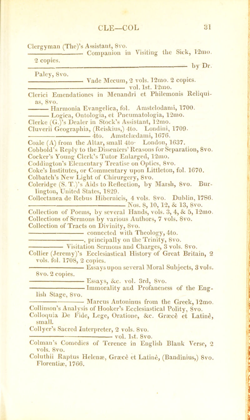 Clergyman (The)’s Assistant, 8vo. Companion in 2 copies. Visiting the Sick, 12mo. by Dr. Paley, 8vo. ! Vade Mecum, 2 vols. 12mo. 2 copies. vol. 1st. 12mo. Clerici Emendationes in Menandri et Philemonis Rehqui- as, Svo. Harmonia Evangelica, fol. Amstelodami, 1700. Logica, Ontologia, et Pueumatologia, 12mo. Clerke (G.)’s Dealer in Stock’s Assistant, 12mo. Cluverii Geographia, (Reiskius,) 4to. Londini, 1709- 4to. Amstelmdami, 1676. Coale (A) from the Altar, small 4to' London, 1637. Cohhold’s Reply to the Dissenters’ Reasons for Separation, 8vo. Cocker’s Young Clerk’s Tutor Enlarged, 12mo. Coddington’s Elementary Treatise on Optics, 8vo. Coke’s Institutes, or Commentary upon Littleton, fol. 1670. Colbateh’s New Light of Chirurgery, 8vo. Coleridge (S. T.)’s Aids to Reflection, by Marsh, 8vo. Bur- lington, United States, 1829. Collectanea de Rebus Hibernicis, 4 vols. 8vo. Dublin, 17S6. Nos. 8, 10, 12, & 13, 8vo. Collection of Poems, by several Hands, vols. 3, 4, & 5, l2mo. Collections of Sermons by various Authors, 7 vols. 8vo. Collection of Tracts on Divinity, 8vo. connected with Theology, 4to. , principally on the Trinity, 8vo. Visitation Sermons and Charges, 3 vols. 8vo. Collier (Jeremy)’s Ecclesiastical History of Great Britain, 2 vols. fol. 1708, 2 copies. — Essays upon several Moral Subjects, 3 vols. 8vo. 2 copies. Essays, &c. vol. 3rd, 8vo. Immorality and Profaneness of the Eng- lish Stage, 8vo. Marcus Antoninus from the Greek, 12mo. Collinson’s Analysis of Hooker’s Ecclesiastical Polity, Svo. Colloquia De Fide, Lege, Oratione, &c. Graced et Latine, small. Collyer’s Sacred Interpreter, 2 vols. Svo. vol. 1st. 8vo. Colman’s Comedies of Terence in English Blank Verse, 2 vols. 8vo. Coluthii Raptus Helenae, Graced et Latine, (Bandinius,) Svo. Florentiae, 1766.