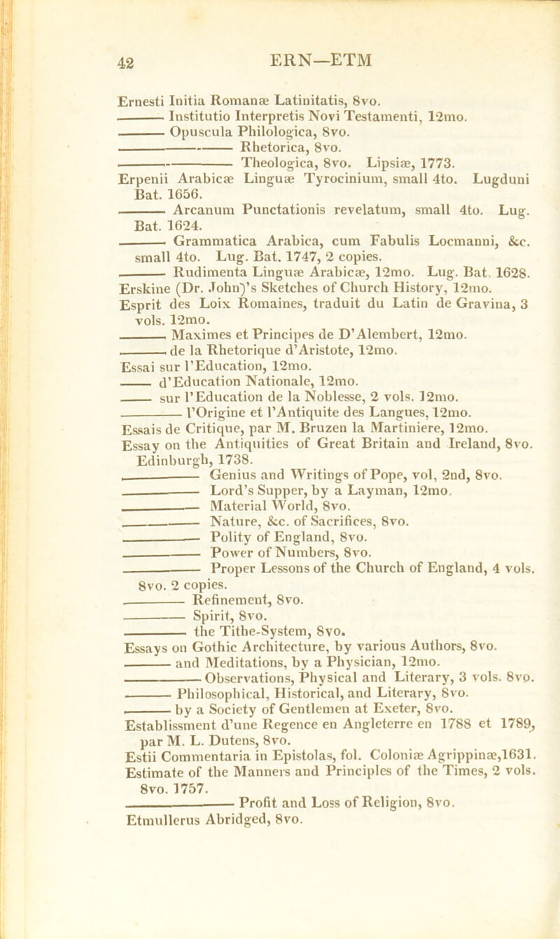 ERN—ETM Ernesti Initia Romanse Latinitatis, 8vo. Institutio Interprets Novi Testamenti, l2mo. Opuscula Philologica, Svo. Rhetoriea, Svo. Theologica, 8vo. Lipsise, 1773. Erpenii Arabicae Linguae Tyrocinium, small 4to. Lugduni Bat. 1656. Arcanum Punctationis revelatum, small 4to. Lug. Bat. 1624. . Grammatica Arabiea, cum Fabulis Locmanni, &c. small 4to. Lug. Bat. 1747, 2 copies. Rudimenta Linguae Arabicae, 12mo. Lug. Bat 1628. Erskine (Dr. John)’s Sketches of Church History, 12mo. Esprit des Loix Romaines, traduit du Latin de Gravina, 3 vols. 12mo. Maximes et Principes de D’Alembert, 12mo. de la Rhetorique d’Aristote, 12mo. Essai sur l’Education, 12mo. d’Education Nationale, 12mo. sur 1’Education de la Noblesse, 2 vols. l2mo. l’Origine et l’Antiquite des Langues, 12mo. Essais de Critique, par M. Bruzen la Martiniere, 12mo. Essay on the Antiquities of Great Britain and Ireland, 8vo. Edinburgh, 1738. Genius and Writings of Pope, vol, 2nd, Svo. Lord’s Supper, by a Layman, l2mo, Material World, 8vo. Nature, &c. of Sacrifices, Svo. — Polity of England, 8vo. Power of Numbers, 8vo. Proper Lessons of the Church of England, 4 vols. 8vo. 2 copies. . Refinement, Svo. Spirit, 8vo. the Tithe-System, Svo. Essays on Gothic Architecture, by various Authors, 8vo. and Meditations, by a Physician, 12mo. Observations, Physical and Literary, 3 vols. 8vp. Philosophical, Historical, and Literary, Svo. . by a Society of Gentlemen at Exeter, Svo. Establissment d’une Regence en Angleterre en 1788 et 1789, par M. L. Dutens, 8vo. Estii Commentaria in Epistolas, fol. Coloniae Agrippina?,1631. Estimate of the Manners and Principles of the Times, 2 vols. 8vo. 1757. Profit and Loss of Religion, 8vo. Etmullerus Abridged, 8vo.