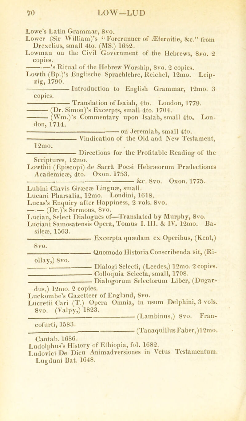 Lowe’s Latin Grammar, Svo. Lower (Sir William)’s “ Forerunner of iEternitie, &c.” from Drexelius, small 4to. (MS.) 1652. Lowman on the Civil Government of the Hebrews, 8vo. 2 copies. ’s Ritual of the Hebrew Worship, Svo. 2 copies. Lowth (Bp.)’s Englische Sprachlehre, Reichel, 12mo. Leip- zig, 1790. Introduction to English Grammar, 12mo. 3 copies. Translation of Isaiah, 4to. London, 1779. (Dr. Simon)’s Excerpts, small 4to. 1704. (Wm.)’s Commentary upon Isaiah, small 4to« Lou- don, 1714. on Jeremiah, small 4to. ■ Vindication of the Old and New Testament, 12mo. Directions for the Profitable Reading of the Scriptures, 12mo. Lowthii (Episcopi) de Sacra Poesi Hebrseorum Praelectiones Academicse, 4to. Oxon. 1753. &c. 8vo. Oxon. 1775. Lubini Clavis Grsecse Linguae, small. Lucani Pharsalia, 12mo. Londini, 1618. Lucas’s Enquiry after Happiness, 2 vols. Svo. (Dr.)’s Sermons, Svo. Lucian, Select Dialogues of—Translated by Murphy, 8vo. Luciani Samosatensis Opera, Tomus I. III. & IV. 12mo. Ba- sileae, 1563. Excerpta quaedam ex Operibus, (Kent,) 8vo. Quomodo HistoriaConscribenda sit, (Ri- ollay,) 8vo. Dialogi Selecti, (Leedes,) 12mo. 2 copies. —- Colloquia Selecta, small, 1708. . , Dialogorum Selectorum Liber, (Dugar- dus,) 12mo. 2 copies. Luckombe’s Gazetteer of England, Svo. Lucretii Cari (T.) Opera Omnia, in usum Delphini, 3 vols. 8vo. (Valpy,) 1823. (Lambinus,) 8vo. Fran- cofurti, 1583. (Tanaquillus Faber,)12mo. Cantab.1686. Ludolphus's History of Ethiopia, fol. 1682. Ludovici De Dieu Animadversiones in Vetus Testamentum. Lugduni Bat. 1648.