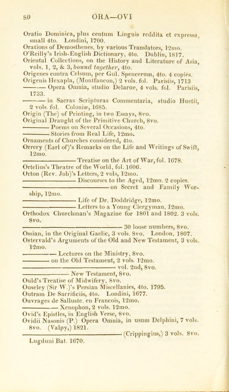 Oratio Dominica, plus centum Linguis reddita et expressa, small 4to. Londini, 1700. Orations of Demosthenes, by various Translators, 12mo. O’Reilly’s Irish-English Dictionary, 4to. Dublin, 1817. Oriental Collections, on the History and Literature of Asia, vols. 1, 2, & 3, bound together, 4to. Origenes contra Celsum, per Gul. Spencerum, 4to. 4 copies. Origenis Hexapla, (Montfaucon,) 2 vols. fol. Parisiis, 1713 Opera Omnia, studio Delarue, 4 vols. fol. Parisiis, 1733. in Sacras Scripturas Commentaria, studio Huetii, 2 vols. fol. Colonise, 1685. Origin (The) of Printing, in two Essays, 8vo. Original Draught of the Primitive Church, 8vo. • Poems on Several Occasions, 4to. Stories from Real Life, 12mo. Ornaments of Churches considered, 4to. Orrery (Earl of)’s Remarks on the Life and Writings of Swift, 12mo. Treatise on the Art of War, fol. 1678. Ortelius’s Theatre of the World, fol. 1606. Orton (Rev. Job)’s Letters, 2 vols, l2mo. Discourses to the Aged, 12mo. 2 copies. ■ on Secret and Family Wor- ship, 12mo. Life of Dr. Doddridge, 12mo. Letters to a Young Clergyman, l2mo. Orthodox Churchman’s Magazine for 1801 and 1802. 3 vols. 8vo. — 30 loose numbers, 8vo. Ossian, in the Original Gaelic, 3 vols. Svo. London, 1807. Ostervald’s Arguments of the Old and New Testament, 3 vols. 12mo. Lectures on the Ministry, 8vo. on the Old Testament, 2 vols. 12mo. vol. 2nd, 8vo. New Testament, 8vo. Ould’s Treatise of Midwifery, Svo. Ouseley (Sir W.)’s Persian Miscellanies, 4to. 1795. Outram De Sacrificiis, 4to. Londini, 1677. Ouvrages de Salluste. en Francois, 12mo. • Xenophon, 2 vols. 12mo. Ovid’s Epistles, in English Verse, Svo. Ovidii Nasonis (P.) Opera Omnia, in usum Delphini, 7 vols. 8vo. (Valpy,) 1821. (Crippingius,) 3 vols. 8vo, Lugduni Bat. 1670.