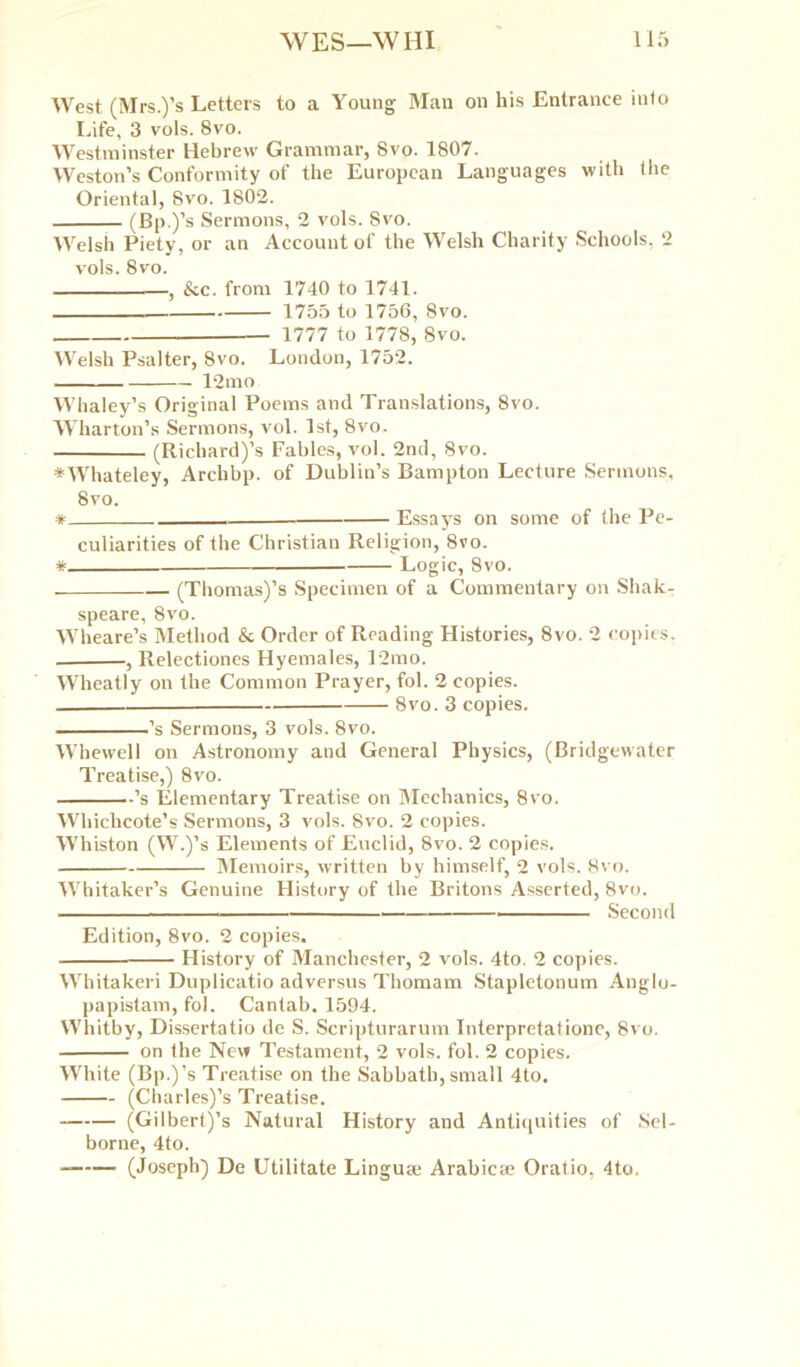 West (Mrs.)’s Letters to a Young Man on his Entrance into Life, 3 vols. 8vo. Westminster Hebrew Grammar, 8vo. 1807. Weston’s Conformity of the European Languages with the Oriental, Svo. 1802. (Bp.)’s Sermons, 2 vols. Svo. Welsh Piety, or an Account of the Welsh Charity Schools, 2 vols. 8vo. , &c. from 1740 to 1741. 1755 to 1756, 8vo. 1777 to 1778, Svo. Welsh Psalter, 8vo. London, 1752. 12mo Whaley’s Original Poems and Translations, 8vo. Wharton’s Sermons, vol. 1st, 8vo. (Richard)’s Fables, vol. 2nd, Svo. ♦Whateley, Archbp. of Dublin’s Bampton Lecture Sermons, Svo. * Essays on some of the Pe- culiarities of the Christian Religion, 8ro. * Logic, Svo. (Thomas)’s Specimen of a Commentary on Shak- speare, 8vo. Wheare’s Method & Order of Reading Histories, 8vo. 2 copies. , Relectiones Hyemales, 12mo. Wheatly on the Common Prayer, fol. 2 copies. 8vo. 3 copies. ’s Sermons, 3 vols. 8vo. Whewell on Astronomy and General Physics, (Bridgewater Treatise,) 8vo. ’s Elementary Treatise on Mechanics, 8vo. Whichcote’s Sermons, 3 vols. Svo. 2 copies. Whiston (W.)’s Elements of Euclid, 8vo. 2 copies. Memoirs, written by himself, 2 vols. 8vo. Whitaker’s Genuine History of the Britons Asserted, 8vo. Second Edition, 8vo. 2 copies. History of Manchester, 2 vols. 4to. 2 copies. Whitakeri Duplicatio adversus Thomam Stapletonum Anglo- papistam, fol. Cantab. 1594. Whitby, Dissertatio de S. Scripturarum Interpretatione, Svo. on the New Testament, 2 vols. fol. 2 copies. White (Bp.)’s Treatise on the Sabbath, small 4to. (Charles)’s Treatise. (Gilbert)’s Natural History and Antiquities of Sel- borne, 4to. (Joseph) De Utilitate Linguae Arabicae Oratio, 4to,