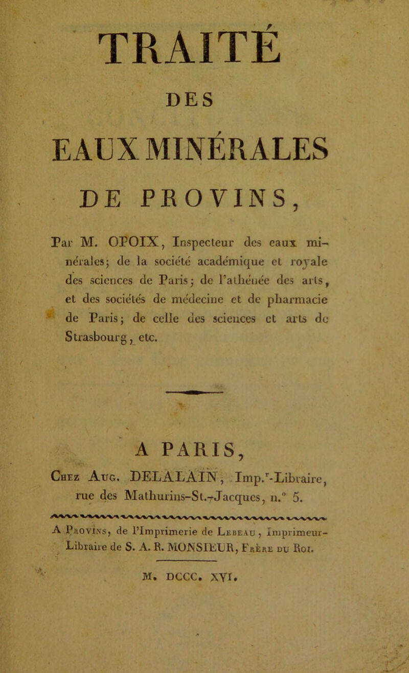 DES EAUX MINÉRALES DE PROVINS, Par M. OPOIX, Inspecteur des eaux mi- nérales; de la société académique et royale des sciences de Paris ; de l’alliénée des arts, et des sociétés de médecine et de pharmacie de Paris; de celle des sciences et arts de Strasbourg, etc. A PARIS, Chez Aug. DELALÀIN , . Imp.'-Libraire, rue des Mathurins-St.-rJacques, n. 5. A Piioviivs, de l’Imprimerie de Lebeau , Imprimeur- Libraire de S. A. R. MONSIÉLR, Fkère du Roi. M. DCCC. XYI.
