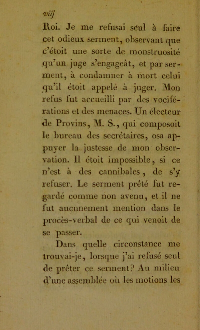 Vil] Roi. Je me refusai seul à faire cet odieux serinent, observant que c’étoit une sorte de monstruosité qubm juge s’engageât, et par ser- ment, à condamner à mort celui qu’il étoit appelé à juger. Mon refus fut accueilli par des vocifé- rations et des menaces. Un électeur de Provins, M. S., qui composoit le bureau des secrétaires, osa ap- puyer la justesse de mon obser- vation. Il étoit impossible, si ce n’est à des cannibales, de s’y refuser. Le serment prélé fut re- gardé comme non avenu, et il ne fut aucunement mention dans le procès-verbal de ce qui venoit de se passer. Dans quelle circonstance me Irouvai-je, lorsque j’ai refusé seul de prêter ce serment? Au milieu d’une assemblée ou les motions les