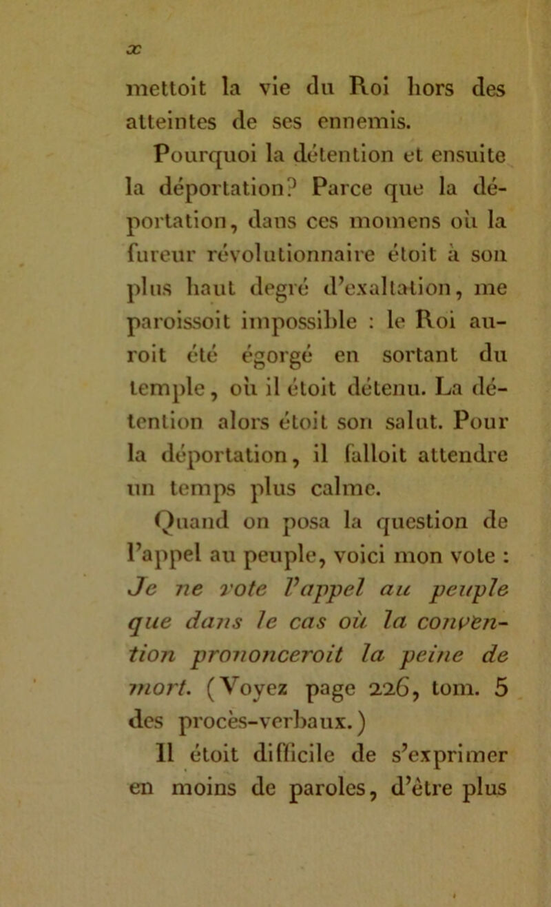 3C niettoit la vie du Roi hors des atteintes de ses ennemis. Pourquoi la détention et ensuite la déportation? Parce que la dé- portation, dans ces momens oii la fureur révolutionnaire éloit à sou plus haut degré dV'xallation, me paroissoit impossible : le Roi au- roit été égorgé en sortant du temple, oii il étoit détenu. La dé- tention alors étoit son salut. Pour la déportation, il falloit attendre un temps plus calme. Quand on posa la question de Pappel au peuple, voici mon vote : Je ne rote Vappel au peuple que dans le cas oii la conven- tion prononceroit la peine de mort. (Voyez page 226, tom. 5 des procès-verbaux.) Il étoit difbcile de s’exprimer en moins de paroles, d’étre plus