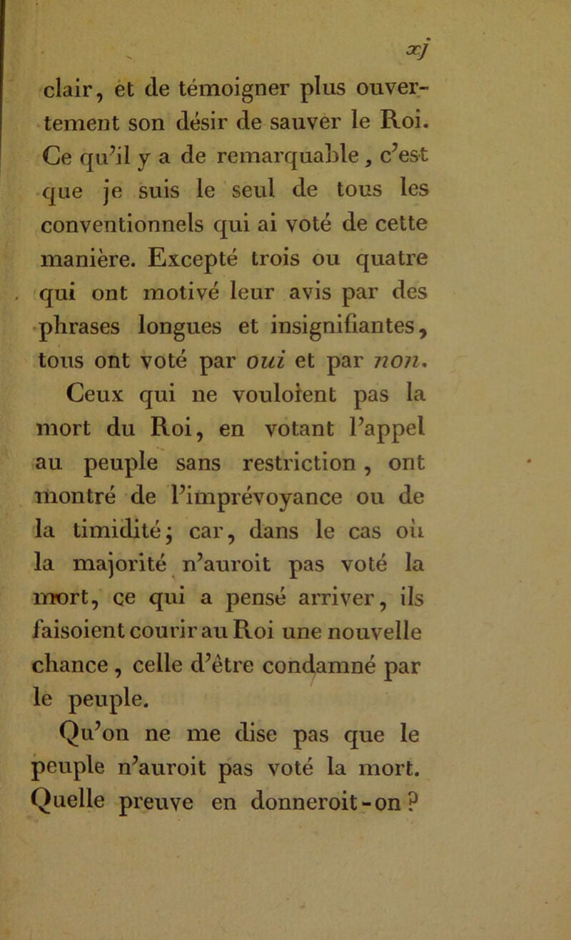 ^7 clair, et de témoigner plus ouver- tement son désir de sauver le Roi. Ce qu’il y a de remarquable, c’est •que je suis le seul de tous les conventionnels qui ai voté de cette manière. Excepté trois ou quatre qui ont motivé leur avis par des •phrases longues et insignifiantes, tous ont voté par oui et par non. Ceux qui ne vouloient pas la mort du Roi, en votant l’appel au peuple sans restriction, ont montré de l’imprévoyance ou de la timidité; car, dans le cas où la majorité n’auroit pas voté la mort, ce qui a pensé arriver, ils faisoient courir au Roi une nouvelle chance, celle d’être condamné par le peuple. Qu’on ne me dise pas que le peuple n’auroit pas voté la mort. Quelle preuve en donneroit-on ?