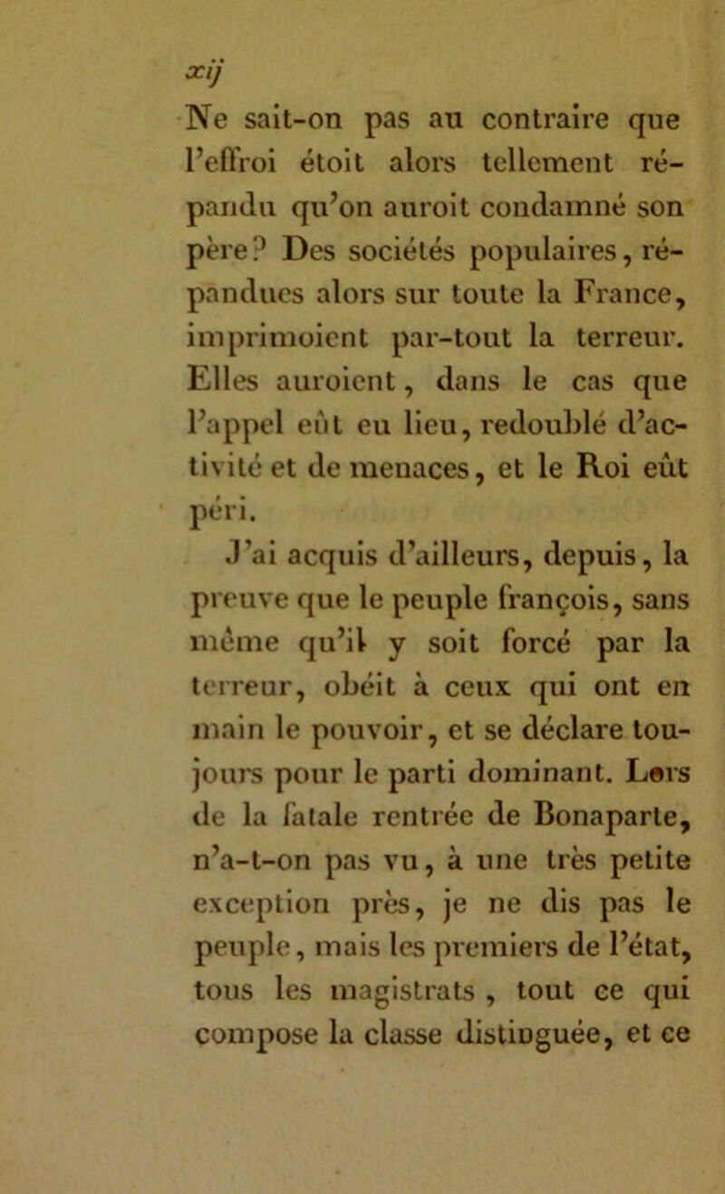 XIJ Ne sait-on pas au contraire que PeftVoi étoit alors tellement ré- pandu qu’on auroit condamné son père? Des sociétés populaires, ré- pandues alors sur toute la France, imprimoient par-tout la terreur. Elles auroient, dans le cas que l’appel eut eu lieu, redoublé d’ac- tivité et de menaces, et le Roi eût péri. J’ai acquis d’ailleurs, depuis, la preuve que le peuple François, sans meme qu’il y soit forcé par la terreur, obéit à ceux qui ont en main le pouvoir, et se déclare tou- joui's pour le parti dominant. Lers de la fatale rentrée de Bonaparte, n’a-t-on pas vu, à une très petite exception près, je ne dis pas le peuple, mais les premiers de l’état, tous les magistrats , tout ce qui compose la classe distinguée, et ce