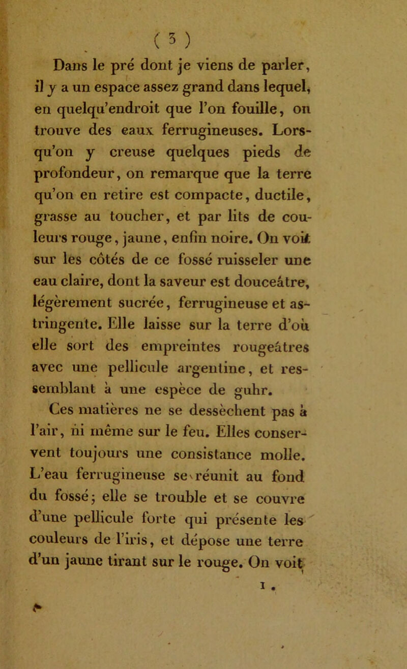 ( 5 ) Dans le pré dont je viens de paider, il y a un espace assez grand dans lequel, en quelqu’endroit que l’on fouille, on trouve des eaux ferrugineuses. Lors- qu’on y creuse quelques pieds de profondeur, on remarque que la terre qu’on en retire est compacte, ductile, grasse au toucher, et par lits de cou- leurs rouge, jaune, enfin noire. On voit sur les côtés de ce fossé ruisseler une eau claire, dont la saveur est douceâtre, légèrement sucrée, ferrugineuse et as- tringente. Elle laisse sur la terre d’où elle sort des empreintes rougeâtres avec une pellicule argentine, et res- semblant à une espèce de guhr. Ces matières ne se dessèchent pas à l’air, ni même sur le feu. Elles conser- vent toujours une consistance molle. L’eau ferrugineuse se v réunit au fond du fossé J elle se trouble et se couvre d’une peUicule forte qui présente les couleurs de l’iris, et dépose une terre d’un jaune tirant sur le louge. On voit