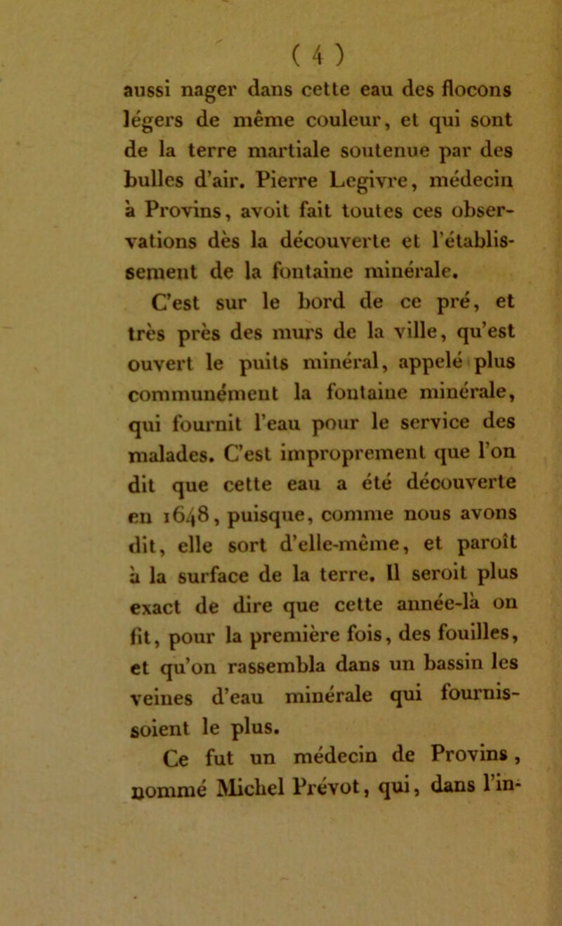 aussi nager dans celle eau des flocons légers de même couleur, el qui sont de la terre martiale soutenue par des bulles d’air, Pierre Legivre, médecin à Provins, avoit fait toutes ces obser- vations dès la découverte et rétablis- sement de la fontaine minérale. C’est sur le bord de ce pré, et très près des murs de la ville, qu’est ouvert le puits minéral, appelé plus communément la fontaine minérale, qui fournit l’eau pour le service des malades. C’est improprement que l’on dit que cette eau a été découverte eu 1648, puisque, comme nous avons dit, elle sort d’elle-mêine, et paroît à la surface de la terre, 11 seroit plus exact de dire que celte année-là on fit, pour la première fois, des fouilles, et qu’on rassembla dans un bassin les veines d’eau minérale qui fournis- solent le plus. Ce fut un médecin de Provins, nommé Michel Prévôt, qui, dans l’in-