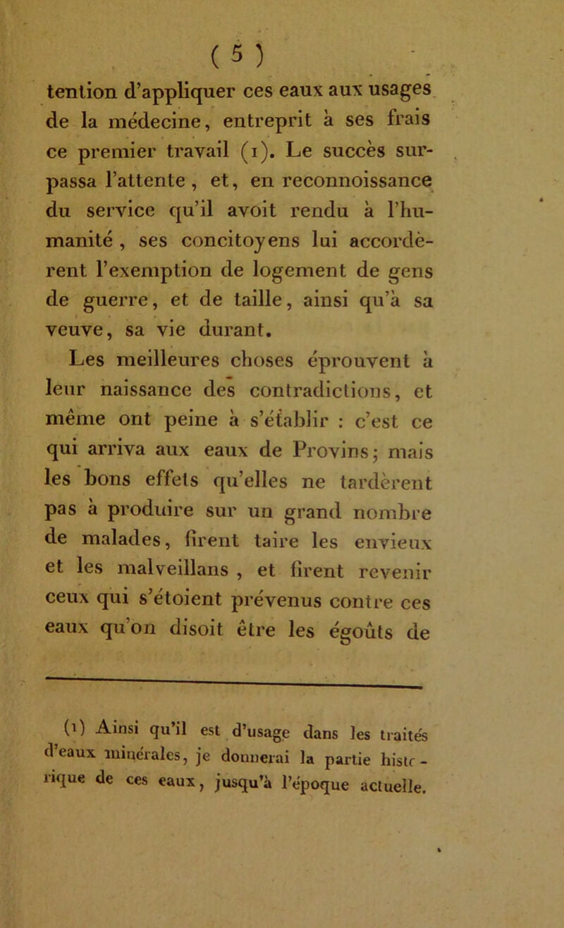 tenlion d’appliquer ces eaux aux usages, de la médecine, entreprit à ses frais ce pi’emier travail (i). Le succès sur- passa l’attente , et, en reconnoissance du service qu’il avoit rendu à l’hu- manité , ses concitoyens lui accordè- rent l’exemption de logement de gens de guerre, et de taille, ainsi qu’à sa veuve, sa vie durant. Les meilleures choses éprouvent à leur naissance des contradictions, et même ont peine à s’établir : c’est ce qui arriva aux eaux de Provins; mais les bons effets qu’elles ne tardèrent pas à produire sur un grand nombre de malades, firent taire les envieux et les malveillans , et firent revenir ceux qui s’étoient prévenus contre ces eaux qu’on disoit être les égoûts de (i) Ainsi qu’il est d’usagjs dans les traites d eaux luine'rales, je donnerai la partie histr- rique de ces eaux, jusqu’à l’époque actuelle.