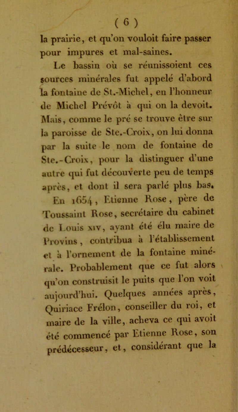 la prairie, et qu’on vouloit faire passer pour impures et mal-saines. Le bassin où se réunlssoient ces sources minérales fut appelé d’abord la fontaine de St.-Micliel, en l’honneur de Michel Prévôt à qui on la devolt. Mais, comme le pré se trouve être sur la paroisse de Slc.-Croix, on lui donna par la suite le nom de fontaine de Stc.-Croix, pour la distinguer d’une autre qui fut découverte peu de temps après, et dont il sera parlé plus bas. En 1O54 > Etienne Rose, père de Toussaint Rose, secrétaire du cabinet de Louis xiv, ayant ele élu maire de Provins , contribua a 1 etablissement et à l’ornement de la fontaine miné- rale. Probablement que ce fut alors qu’on construisit le puits que l’on voit aujourd’hui. Quelques années après, Qulrlace Erélon, conseiller du roi, et maire de la ville, acheva ce qui avoit été commencé par Etienne Rose, son prédécesseur, et, considérant que la