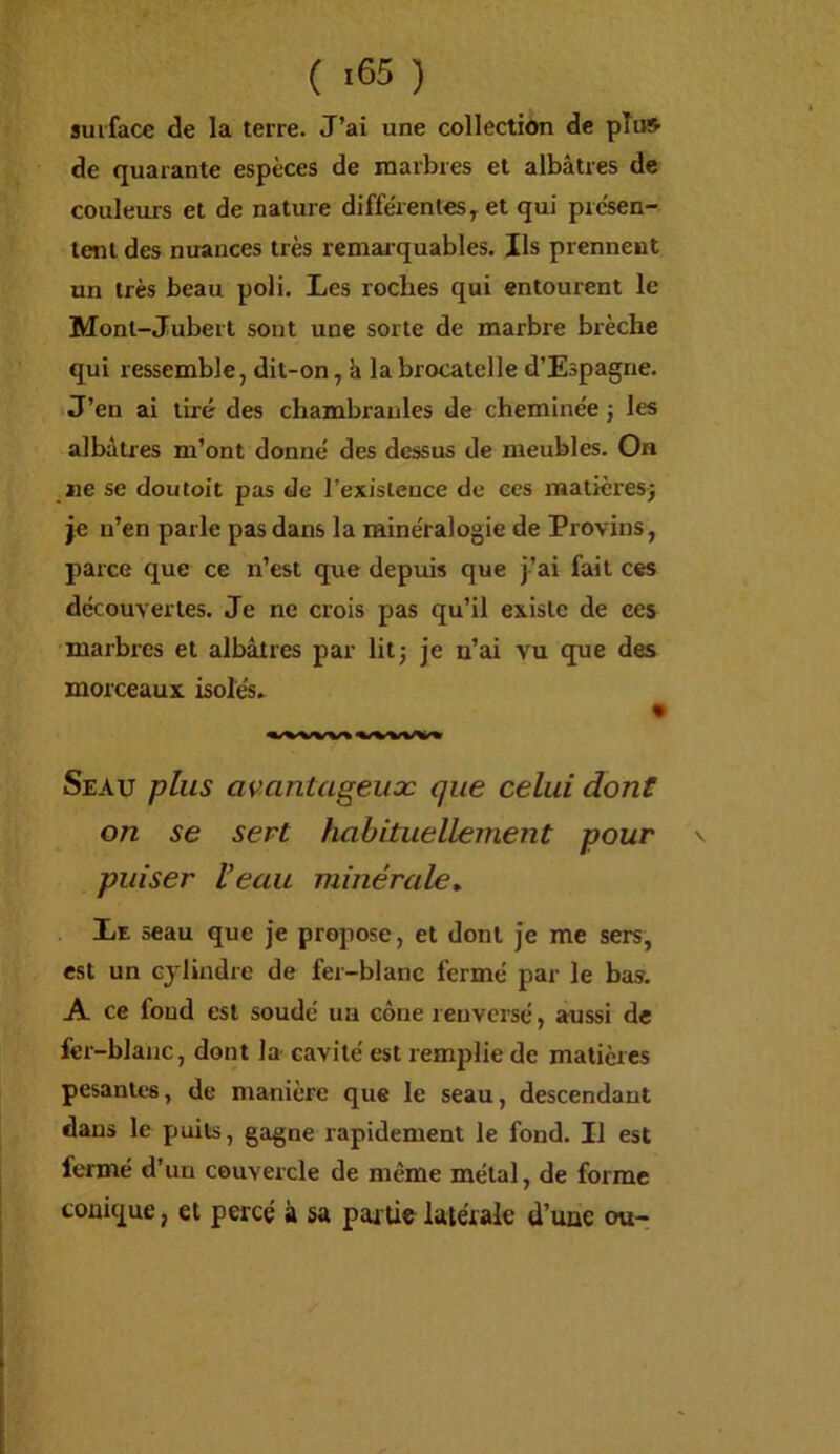 ( ) surface de la terre. J’ai une collection de pTuS de quarante espèces de marbres et albâtres de couleurs et de nature différentes^ et qui présen- tent des nuances très remarquables. Ils prennent un très beau poli. Les roches qui entourent le Monl-Jubert sont une sorte de marbre brèche qui ressemble, dit-on, k labrocatelle d’Espagne. J’en ai tiré des chambranles de cheminée ; les albâtres m’ont donné des dessus de meubles. On ne se doutoit pas de l’existence de ces matièresj je n’en parle pas dans la minéralogie de Provins, parce que ce n’est que depuis que j’ai fait ces découvertes. Je ne crois pas qu’il existe de ces marbres et albâtres par litj je n’ai vu que des morceaux isofés. « Seau plus avantageux que celui dont on se sert habituellement pour puiser Veau minérale. Le seau que je propose, et dont je me sers, est un cylindre de fer-blanc fermé par le bas. A ce fond est soudé un cône renversé, aussi de fer-blanc, dont la cavité est remplie de matières pesantes, de manière que le seau, descendant dans le puits, gagne rapidement le fond. Il est fermé d’un couvercle de même métal, de forme conique, et percé à sa partie latérale d’une ou-