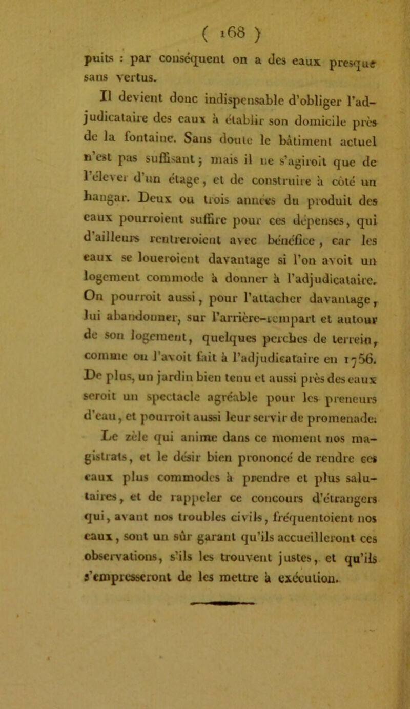 ( ) puits : par cousé<juenl on a des eaux presque sans vertus. Il devient donc indispensable d’obliger l’ad- judicataire des eauï à établir son domicile près de la fontaine. Sans doute le bâtiment actuel n est pas suffisant j mais il ne s’agiroil que de l’élcver d’un étage, et de construire à cùté un hangar. Deux ou trois années du produit des eaux pourroient suffire pour ces dépenses, qui d ailleurs rentreroiciil a\cc bénéfice, car les eaux se loueroicnt davantage si l’on avoit un logement commode à donner èt l’adjudicataire. On pourroit aussi, pour l’attaclicr davantage,^ lui abandonner, sur rarricre-icinpart et autour de son logement, quelques perches de terrein^ comme on l'avoit fiiit à l’adjudleataire en i^56. De plus, un jardin bien tenu et aussi pièsdc'seaux seroit un spectacle agréable pour les preneurs d’eau, et pourroit aussi leur servir de promenade; Le zèle «jui anime dans ce moment nos ma- gistrats, et le désir bien prononcé de rendre ees eaux plus commodes h prendre et plus salu- taii-es, et de rappeler ce concours d’étrangers qui, avant no» troubles civils, fréquentoient nos eaux, sont un sûr garant qu’ils accueilleront ces obseivations, s’ils les trouvent justes, et qu’ils s’empresseront de les mettre k excculiou.