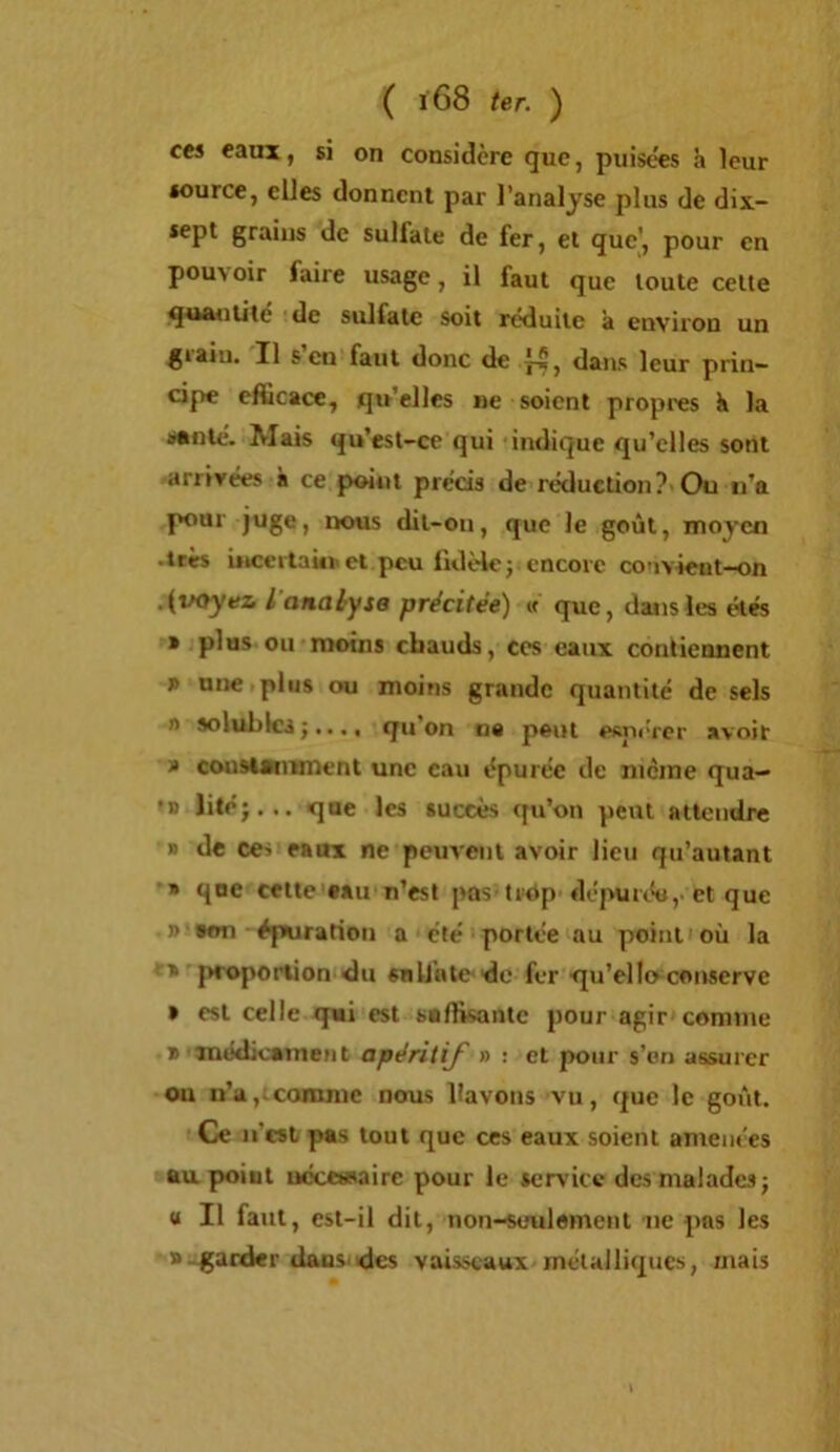 ces eaux, si on considère que, puisées h leur source, elles donnent par l’analyse plus de dix- sept grains de sulfate de fer, et que', pour en pouvoir faire usage, il faut que toute celte q^sAnute de sulfate soit réduite à environ un gtaiii. Il s en faut donc de j-5, dans leur prin- cipe efficace, qu’elles ne soient propres k la Mnlé. Mais qu’est-cc qui indique qu’elles sont arrivées à ce point précis de réduction?’Ou ii’a pour juge, ixMis dit-on, que le goût, moyen .très biccitaUr et peu fidèle; encore convient-on .{voyez i analyse précitée) « que, dans les étés » plus ou moins chauds, ces eaux contiennent J» une plus ou moins grande quantité de sels n solubles;..., qu’on na peut efinércr avoir J» cousisiitment une eau épurée de nicine qua— •D Jité;... que les succès qu’on peut attendre » de ces eaux ne peuvent avoir lieu qu’auiant » que cette eau n’est pus-trtVp dépurée ,• et que ]> ton épairatioii a été portée au point où 1a ■ jsroponion du sn lin te do fer qu’ello conserve » est celle qui est suffisante pour agir comme t médicatnent apéritif » : et pour s’on assurer ou ii’a,^comme nous fiavons vu, que le goût. Ce n’est pas tout que ces eaux soient amenées au point ucccasairc pour le service des malades; U II faut, est-il dit, non-seulement ne pas les t.garder daus'des vaisseaux inélalliqucs, mais