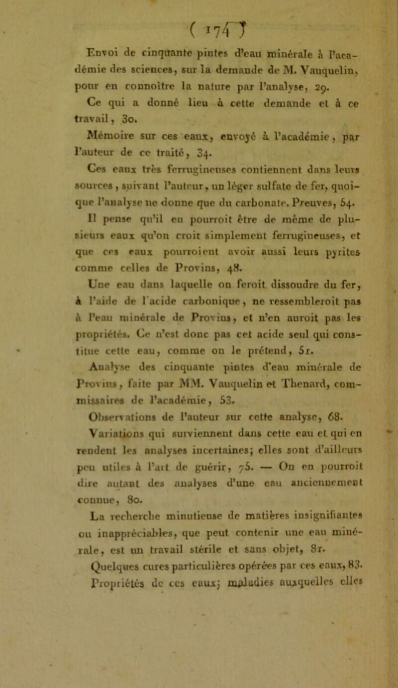 Envoi de cinquante pintes d’eau ininérale h l’aca- démie des sciences, sur la demande de M. Vauquelin, ponr en connoître la nature par l’analyse, 29. Ce qui a donné lieu à cette demande et à ce travail, 3o. Mémoire sur ces eaui, envoyé à l’académie, par l’auteur de ce traité, Sq* Ces eans très ferrugineuses contiennent dans leurs sources , suivant l’auteur, un léger sulfate de fer, quoi- que l’analyse ne donne que du carbonate. Preuves, 64. Il pense qu’il en pourroit être de même de plu- sieurs eaux qu’on croit simplement feriugineuses, et que ces eaux pourvoient avoir aussi leurs pyrites comme celles de Provins, 4S. Une eau dans laquelle on feroit dissoudre du fer, à l’aide de l'acide carbonique, ne ressembleroit pas à l’eau minérale de Provins, et n’en auroit pas les propriétés. Ce n’est donc pas cet acide seul qui cons- titue cette eau, comme ou le prétend, St. Analyse des cinquante pintes d'eau minérale de Provins, faite par MM. Vauquelin et Thénard, com- inissairea de l’académie, 63. Observations de l’auteur sur cette analyse, 68. Variations qui suiviennent dans cette eau et qui en rendent les analyses incertaines; elles sont d’ailleurs peu utiles à l’ait de guérir, 76. — On en pourroit dire autant des analyses d’une eau ancicnuenient connue, 80. La recherche minuliensc de matières insignifiantes ou inapprécialiles, que peut contenir une eau miné- rale, est un travail stérile et sans objet, Sr. Quelques cures particulières opérées par ces eau.v, 83. Propriétés de tes eaux J nyüadies auxquelles elles