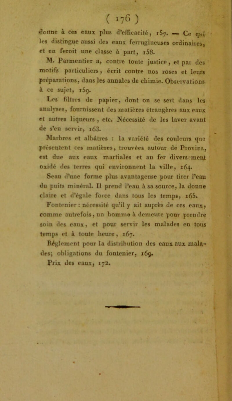 ( ) Sentie à ces eaux plus d’eiricarité, iSy, — Ce qui ' les distingue aussi des eaux fernigiueuses ordinaires, ef en feroit une classe à part, iS8. M. Parmentier a, contre toute justice, et par des motifs particuliers, écrit contre nos roses et leurs préparations, dans les annales de cliimie. Observations à ce sujet, 159. Les filtres de papier, dont on se sert dans les analvses, fournissent des matières étrangères aux eaux et autres liqueurs , etc. Nécessité de les laver avant de s’en servir, i63. Marbres et alirâtres : la variété des couleurs que présentent res matières, trouvées autour de Provins, est due aux eaux martiales et nu fer divers meirt oxidé des terres qui environnent la ville, 164. Seau d’une forme plus avantageuse pour tirer l’eau du puits minéral. Il prend l’eau à sa source, la donne claire et d’égale foice dans tous les temps, i65. Fontenier : nécessité qu’il y ait auprès de ces eaux, comme autrefois, un liomm» ù demeure pour prendre soin des eaux, et pour servir les malades en tous temps et à toute lieiuc, 167. Réglement pour la distribution des eaux aux mala- des; obligations du fontenier, 169.