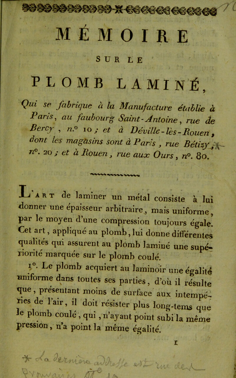 SUR LE r PLOMB LAMINÉ, Qui se fabrique à la Manufacture établie à Paris, au faubourg Saint - Antoine, rue de Bercy , /z.o io s et à Déville-lès-Rouen , dont les magasins sont à Paris , rue Bétizy f n°. 20 ; et à Rouen, rue auæ Ours, n°. 80. L'art de laminer un métal consiste à lui donner une épaisseur arbitraire, mais uniforme, par le moyen d’une compression toujours égale. Cet art, appliqué au plomb, lui donne différentes qualités qui assurent au plomb laminé une supé- riorité marquée sur le plomb coulé. i°. Le plomb acquiert au laminoir une égalité uniforme dans toutes ses parties, d’où il résulte que, présentant moins de surface aux intempé- ries de l’air, il doit résister plus long-lems que le plomb coulé , qui , n’ayant point subi la même pression, n’a point la même égalité. ifc- c* <x DJ,,. -■ '. Ul< l