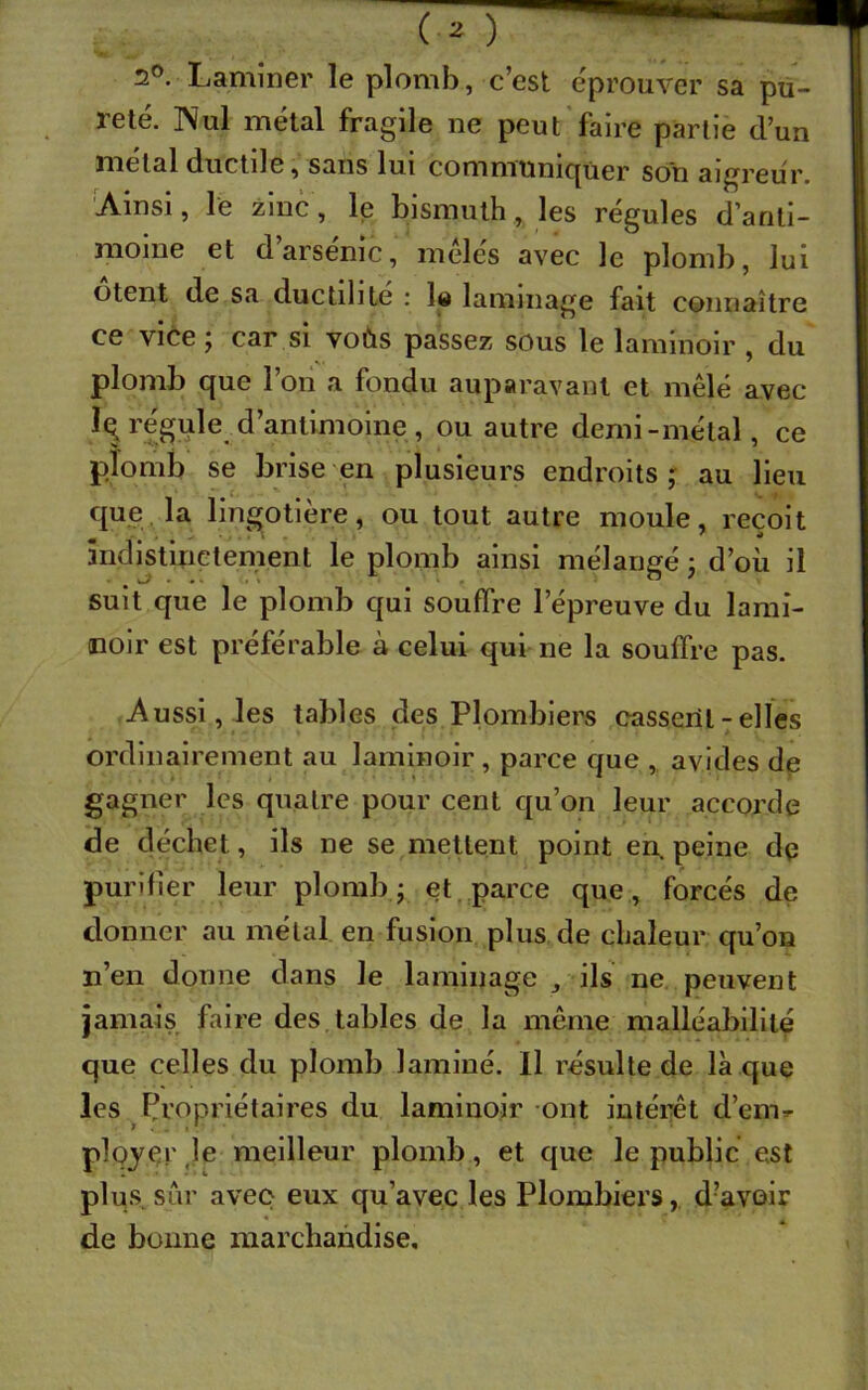 2°. Laminer le plomb, c’est éprouver sa pu- reté. Nul métal fragile ne peut faire partie d’un métal ductile, sans lui communiquer son aigreur. Ainsi, le zinc, le bismuth, les régules d’anti- moine et d’arsénic, mêlés avec le plomb, lui oient de sa ductilité : !« laminage fait connaître ce vice ; car si voùs passez sous le laminoir , du plomb que l’on a fondu auparavant et mêlé avec îq régule d’antimoine , ou autre demi-métal, ce plomb se brise en plusieurs endroits,' au lieu que la lingotière, ou tout autre moule, reçoit indistinctement le plomb ainsi mélangé ; d’où il suit que le plomb qui souffre l’épreuve du lami- noir est préférable à celui qui ne la souffre pas. Aussi, les tables des Plombiers cassent - elles ordinairement au laminoir , parce que , avides de gagner les quatre pour cent qu’on leur accorde de déchet, ils ne se mettent point en. peine dq purifier leur plomb ; et parce que, forcés de donner au métal, en fusion plus de chaleur qu’on n’en donne dans le laminage , ils ne peuvent jamais faire des tables de la même malléabilité que celles du plomb laminé. Il résulte de là que les Propriétaires du laminoir ont intérêt d’enir plojçr Je meilleur plomb, et que le public est plus sûr avec eux qu’avec les Plombiers, d?avoir de bonne marchandise.