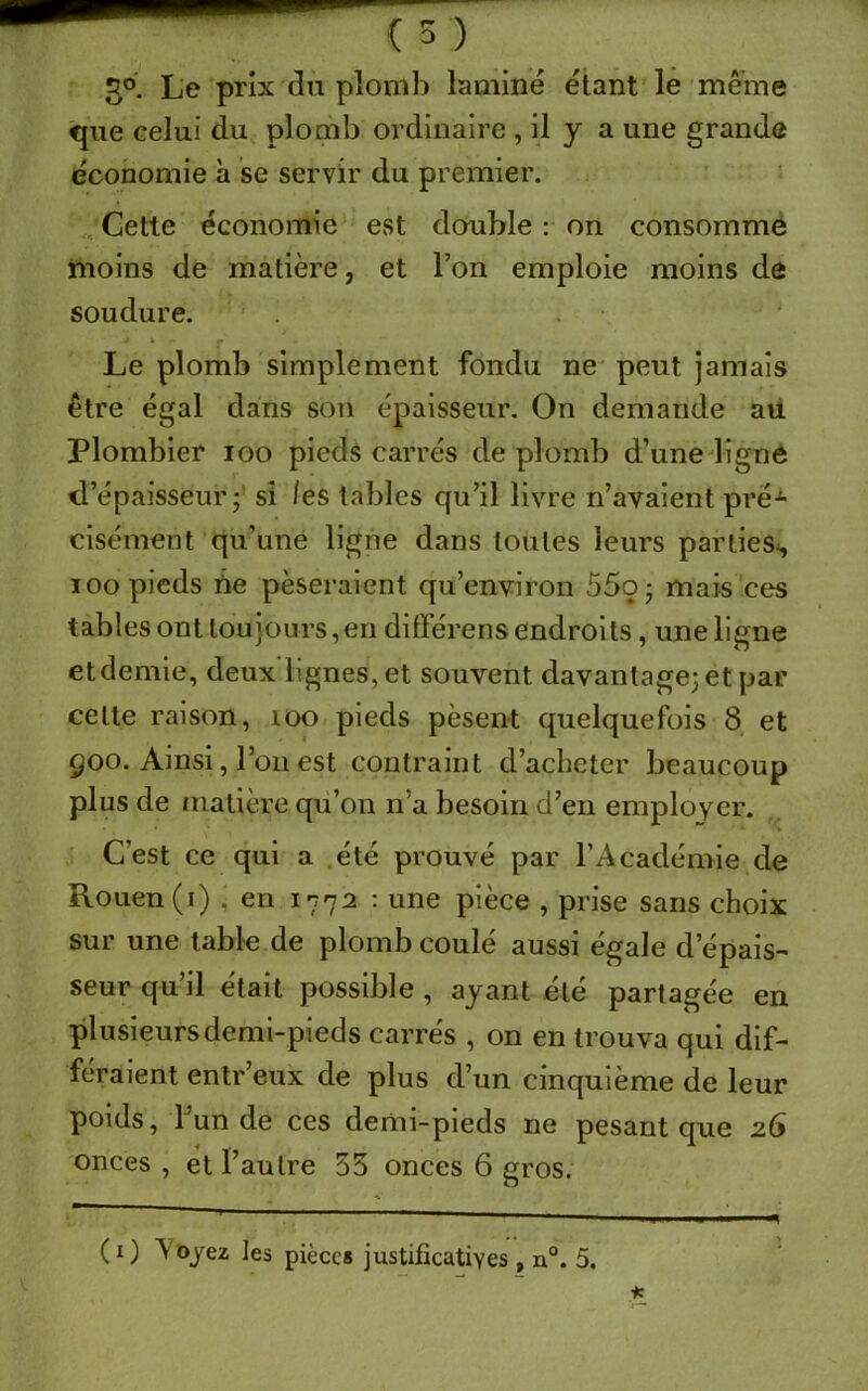 3°. Le prix du plomb laminé étant le même que celui du plomb ordinaire , il y a une grande économie h se servir du premier. Cette économie est double : on consomme moins de matière, et l’on emploie moins de soudure. ‘ Le plomb simplement fondu ne peut jamais être égal dans son épaisseur. On demande au Plombier ioo pieds carrés de plomb d’une ligne d’épaisseur j si les tables qu’il livre n’avaient pré-*- cisément qu’une ligne dans toutes leurs parties^ ioo pieds ne pèseraient qu’environ 55o- mais ces tables ont toujours, en difïérens endroi ts , une ligne etdemie, deux'lignes, et souvent davantage; et par celte raison, 100 pieds pèsent quelquefois 8 et 900. Ainsi, l’on est contraint d’acheter beaucoup plus de matière qu’on n’a besoin d’en employer. C’est ce qui a été prouvé par l’Académie de Rouen (1) . en 1772 : une pièce , prise sans choix sur une table de plomb coulé aussi égale d épais- seur qu’il était possible , ayant été partagée en plusieurs demi-pieds carrés , on en trouva qui dif- féraient entr’eux de plus d’un cinquième de leur poids, l’un de ces demi-pieds ne pesant que 26 onces , et l’autre 55 onces 6 gros. (O ^ °yez les pièces justificatives, n°. 5.