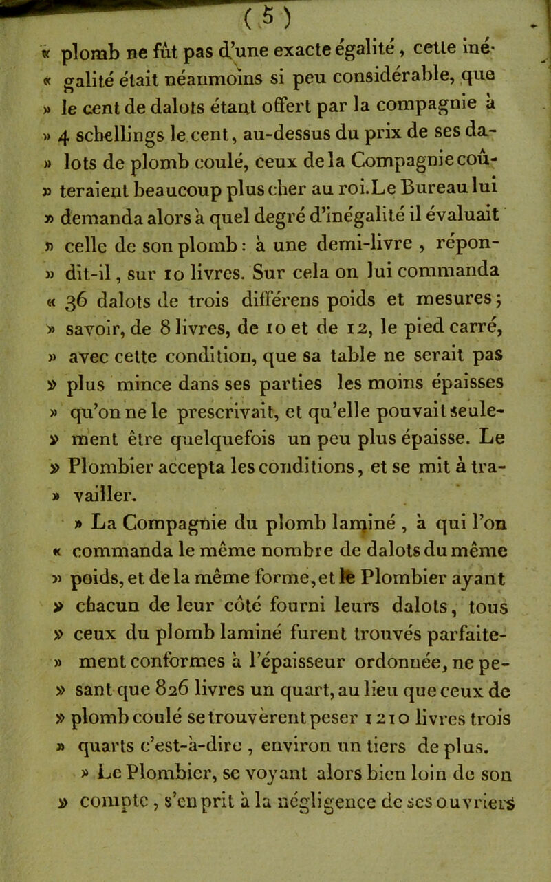 « plomb ne fut pas d’une exacte égalité, celle lue* « galité était néanmoins si peu considérable, que » le cent de dalots étant offert par la compagnie à » 4 schillings le cent, au-dessus du prix de ses da- » lots de plomb coulé, ceux delà Compagnie cou- » teraient beaucoup plus cher au roi.Le Bureau lui » demanda alors a quel degré d’inégalité il évaluait » celle de son plomb : à une demi-livre , répon- » dit-il, sur io livres. Sur cela on lui commanda « 36 dalots de trois différens poids et mesures ; » savoir, de 8 livres, de 10 et de 12, le pied carré, » avec celte condition, que sa table ne serait pas » plus mince dans ses parties les moins épaisses » qu’on ne le prescrivait, et qu’elle pouvaitseule- » ment être quelquefois un peu plus épaisse. Le » Plombier accepta les conditions, et se mit à tra- » vailler. j» La Compagnie du plomb lanciné , a qui l’on « commanda le même nombre de dalots du même v poids, et de la même forme,et le Plombier ayant » chacun de leur côté fourni leurs dalots, tous » ceux du plomb laminé furent trouvés parfaite- » ment conformes à l’épaisseur ordonnée, ne pe- » sant que 826 livres un quart, au lieu que ceux de » plomb coulé se trouvèrent peser 1210 livres trois » quarts c’est-à-dire , environ un tiers déplus. » Le Plombier, se voyant alors bien loin de son » compte , s’eu prit à la négligence de ses ouvriers