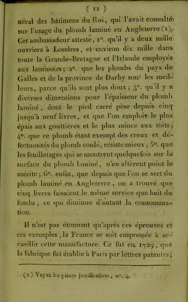 néral des bàtimens du Roi, qui l’avait consulté sur l’usage du plomb laminé en Angleterre (i). Cet ambassadeur atteste, i°. qu’il y a deux mille ouvriers à Londres, et environ dix mille dans toute la Grande-Bretagne et l’Irlande employés aux laminoirs; 2°. que les plombs du pays de Galles et de la province de Darby sont les meil- leurs, parce qu’ils sont plus doux ; 3°. qu il y a diverses dimensions pour l’épaisseur du plomb laminé, dont le pied carré pèse depuis cinq jusqu’à neuf livres, et que Bon emploie le plus épais aux gouttières et le plus mince aux toits; 4°. que ce plomb étant exempt des creux et dé- fectuosités du plomb coulé, résiste mieux ; 5°. que les feuilletages qui se montrent quelquefois sur la surface du plomb laminé, n’en altèrent point le mérite ; 6°. enfin, que depuis que l’on se sert du plomb laminé en Angleterre , on a trouvé que cinq livres faisaient le même service que huit du fondu , ce qui diminue d’autant la consomma- tion. Il n’est pas étonnant qu’a prés ces épreuves et ces exemples , la France se soit empressée à ac- cueillir cette manufacture. Ce fut en. 1729, que la fabrique fut établie à Paris par lettres patentes; CO Voyez les pièces justificatives, n°. 4. *