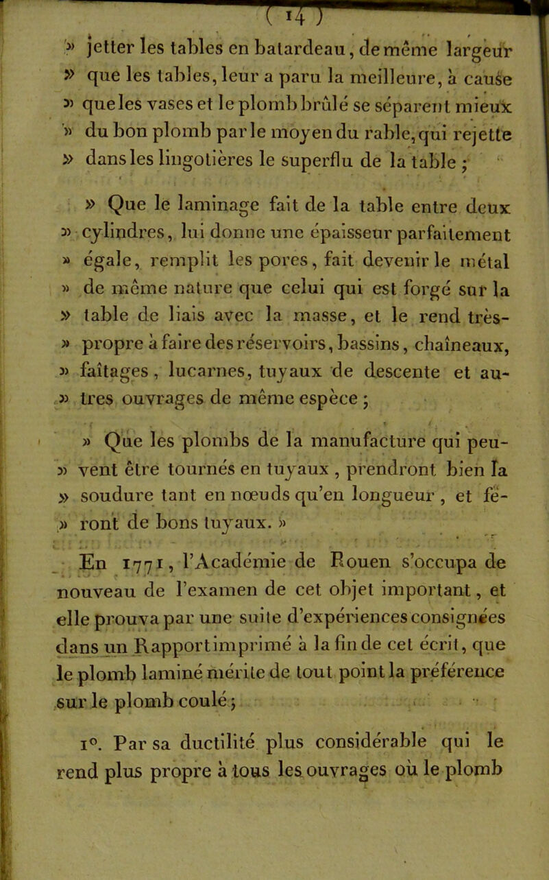 ?* jetter les tables en balarcleau, de même largeur » que les tables, leur a paru la meilleure, a cause 55 que les vases et le plomb brûlé se séparent mieux '» du bon plomb par le moyen du rable, qui rejette » dans les lingotières le superflu de la table ; » Que le laminage fait de la table entre deux 3) cylindres, lui donne une épaisseur parfaitement » égale, remplit les pores, fait devenir le métal » de même nature que celui qui est forgé sur la » table de liais avec la masse, et le rend très- » propre à faire des réservoirs, bassins, chaîneaux, » faîtages, lucarnes, tuyaux de descente et au- » très ouvrages de même espèce ; » Que les plombs de la manufacture qui peu- 3) vent être tournés en tuyaux , prendront bien la » soudure tant en nœuds qu’en longueur , et fè- » ront de bons tuyaux. « En 1771, l’Académie de Rouen s’occupa de • * * *- * • * nouveau de l’examen de cet objet important, et elle prouva par une suite d’expériences consignées dans un R apport imprimé à la fin de cet écrit, que le plomb laminé mérite de tout point la préférence sur le plomb coulé ; i°. Par sa ductilité plus considérable qui le rend plus propre à tous les ouvrages où le plomb