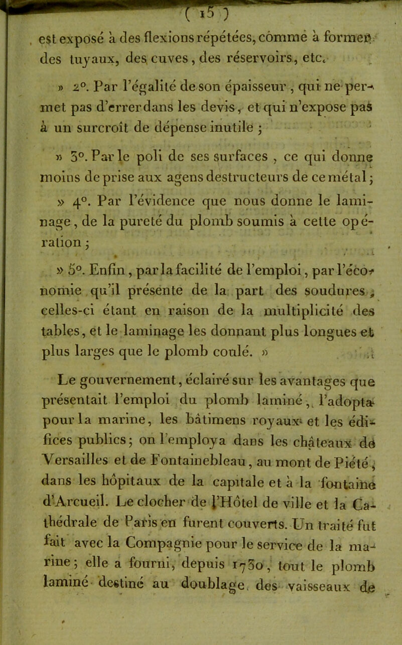 est exposé a des flexions répétées, comme à former des tuyaux, des, cuves, des réservoirs, etcc » z°. Par l’égalité de son épaisseur , qui ne per-, met pas d’errerdans les devis, et qui n’expose pas à un surcroît de dépense inutile ; » 5°. Parle poli de ses surfaces , ce qui donne moins de prise aux agens destructeurs de ce métal ; » 40. Par l’évidence que nous donne le lami- nage, de la pureté du plomb soumis à cette opé- ration ; , . • L * • ' l » 5°. Enfin , parla facilité de l’emploi, par l’éco-f nomie qu’il présente de la part des soudures , celles-ci étant en raison de la multiplicité des tables, et le laminage les donnant plus longues et plus larges que le plomb coulé. » it Le gouvernement, éclairé sur les avantages que présentait l’emploi du plomb laminé, l’adopta* pour la marine, les bàtimens royaux* et les édi- fices publics; on l’employa dans les châteaux de Versailles et de Fontainebleau, au mont de Piété , dans les hôpitaux de la capitale et à la fontaine d’Arcueil. Le clocher de l’Hôtel de ville et la Ca- thédrale de Paris en furent couverts. Un traité fut fait avec la Compagnie pour le service de la ma- nne ; elle a fourni, depuis 1760, tout le plomb lamine destine au doublage, des vaisseaux djs