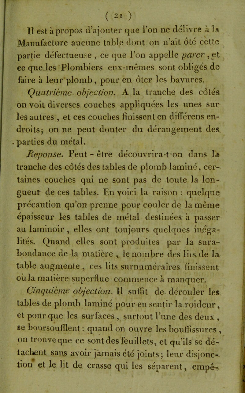 Il est à propos d’ajouter que l’on ne délivre à la Manufacture aucune table dont on n’ait ôté cette partie défectueuse , ce que l’on appelle parer , et ce que les Plombiers eux-mêmes sont obligés de faire à leur plomb, pour en ôter les bavures. Quatrième objection. A la tranche des côtés on voit diverses couches appliquées les unes sur les autres , et ces couches finissent en diflerens en- droits; on ne peut douter du dérangement des . parties du métal. Réponse. Peut - être découvrira-t-on dans îa tranche des côtés des tables de plomb laminé, cer- taines couches qui ne sont pas de toute la lon- gueur de ces tables. En voici la raison : quelque précaution qu’on prenne pour couler de la même épaisseur les tables de métal destinées à passer au laminoir , elles ont toujours quelques inéga- lités. Quand elles sont produites par la sura- bondance de la matière , le nombre des liis.de la table augmente , ces lits surnuméraires finissent où la matière superflue commence a manquer. Cinquième objection. Il suffit de dérouler les tables de plomb laminé pour en sentir la roideur, et pour que les surfaces , surtout l’une des deux , se boursoufilent : quand on ouvre les bouffissures , on trouveque ce sont des feuillets, et qu’ils se dé- tachent sans avoir jamais été joints; leur disjonc- tion et le lit de crasse qui les séparent, empê-.