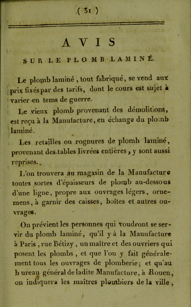 -( 5i ) AVIS 4 , * , \ , ' # V * , SUR LE PLO M B ■ L A M I N É. Le plomb laminé , tout fabriqué, se vend aux prix fixés par des tarifs, dont le cours est sujet a varier en teins de guerre. Le vieux plomb provenant des démolitions, est reçu k la Manufacture, en échange du plomb laminé. Les retailles ou rognures de plomb laminé, provenant des tables livrées entières , y sont aussi reprises.. L’on trouvera au magasin de la Manufacture toutes sortes d'épaisseurs de plomb au-dessous d’une ligne, propre aux ouvrages légers, orne- mens, a garnir des caisses, boîtes et autres ou- vrages. On prévient les personnes qui voudront se ser- vir du plomb laminé, qu’il y à la Manufacture à Paris , rue Bélizy , un maître et des ouvriers qui posent les plombs , et que l’on y fait générale- ment tous les ouvrages de plomberie -, et qu’au bureau général de ladite Manufacture, à Rouen, on indiquera les maîtres plombiers de la ville > • »