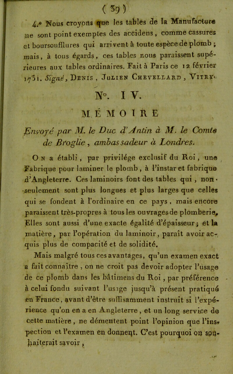 4.® Nous croyons que les tables de la Manufactura îie sont point exemples des accidens , comme cassures et boursoufïlures qui arrivent à toute espèce de plomb ; mais, à tous égards, ces tables nous paraissent supé- rieures aux tables ordinaires. Fait à Paris ce 12 février iy3i. Signé, Denis , Julien Chevellard , Vitry> N°. I V. MÉMOIRE Envoyé par M. le Duc d’Antin à M. le Comte de Broglie , ambas sadeur à Londres. O n a établi , par privilège exclusif du Roi, une Fabrique pour laminer le plomb, à Pinstaret fabrique d’Angleterre. Ce-s laminoirs font des tables qui, non- seulement sont plus longues et plus larges que celles qui se fondent à l’ordinaire en ce pays , mais encore paraissent très-propres à tous les ouvragesde plomberie. Elles sont aussi d’une exacte égalité d’épaisseur; et la matière, pav l’opération du laminoir, paraît avoir ac- quis plus de compacité et de solidité. Mais malgré tous ces avantages, qu’un examen exact a fait connaître , on ne croit pas devoir adopter l’usage de ce plomb dans les bâtimens du Roi, par préférence jà celui fondu suivant l’usige jusqu’à présent pratiqué en France, avant d’être suffisamment instruit si l’expé- rience qu’on en a en Angleterre , et un long service de cette matière, ne démentent point l’opinion que l’ins» pection et l’examen en donpeqt. C’est pourquoi ou spu- Jiaitejrajt savoir,