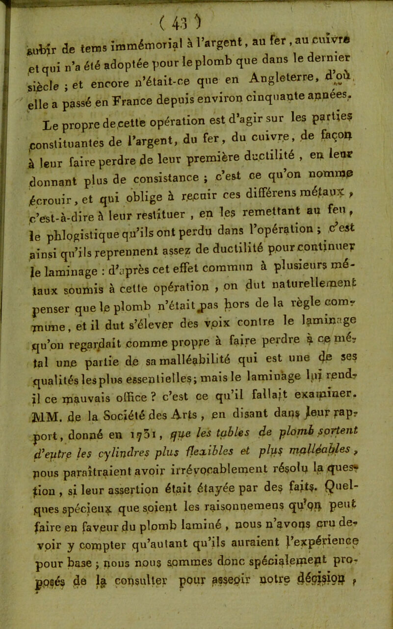 *ub>r de tems Immémorial à l’argent, au fer au cuivre et qui n’a été adoptée pour le plomb que dans le dernier siècle jet encore n’était-ce que en Angleterre, doù elle a passé en France depuis environ cinquante apnées,. Le propre de,cette opération est d’agir sur les partie? constituantes de l’argent, du fer , du cuivre, de fcçon à leur faire perdre de leur première ductilité , en leur donnant plus de consistance ; c’est ce qu’on nomme écrouir, et qui oblige à r.equir ces différens métaux , d’est-à-dire à leur restituer , en les remettant au feu f le pblogistique qu’ils ont perdu dans l’opération j c’est ainsi qu’ils reprennent assez de ductilité pour continuer le laminage : d\iprès cet effet commun à plusieurs mé- taux soumis à celte opération , on dut naturellement penser que le plomb n’était j>as Jiors delà règle corn, mime, et il dut s’élever des voix contre le laminage qu’on regardait comme propre à faire perdre à ce tal une partie de sa malléabilité qui est une de ses qualités les plus essentielles; mais le laminage h»? rend- il ce mauvais office ? c’est ce qu’il fallait examiner. MM. de la Société des Arts , en disant dap? /eur port, donné en iÿ5i, que les tables de plomb sortent d’entre les cylindres plus flexibles et plp$ mp.llea.hles f pous paraîtraient avoir irrévocablement résolu la ques*» lion , si leur assertion était étayée par des fait?* Quel- ques spécieux que s.ojept les raisonnemens qffpp. peut faire en faveur du plomb laminé , nous n’avoqs cru de- voir y compter qu’au tant qu’ils auraient J. expérience pour base ; nous nous sommes donc spéciale*»6?11 Pr°* posés de 1$ consulter pour assepir notre d^ioç f