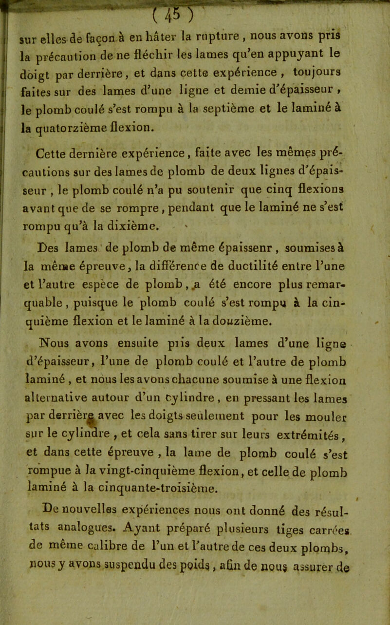 sur elles de façon à en hâter la rupture , nous avons pris la précaution de ne fléchir les lames qu’en appuyant le doigt par derrière, et dans cette expérience , toujours faites sur des lames d’une ligne et demie d’épaisseur , le plomb coulé s’est rompu à la septième et le laminé à la quatorzième flexion. Cette dernière expérience , faite avec les mêmes pré- cautions sur des lames de plomb de deux lignes d'épais- seur , le plomb coulé n’a pu soutenir que cinq flexions avant que de se rompre, pendant que le laminé ne s’est rompu qu’à la dixième. Des lames de plomb de même épaissenr , soumises à la même épreuve, la différence de ductilité entre l’une et l’autre espèce de plomb,.a été encore plus remar- quable , puisque le plomb coulé s’est rompu à la cin- quième flexion et le laminé à la douzième. Nous avons ensuite pris deux lames d’une ligne d’épaisseur, l’une de plomb coulé et l’autre de plomb laminé , et nous les avons chacune soumise à une flexion alternative autour d’un Cylindre , en pressant les lames par derrière avec les doigts seulement pour les mouler sur le cylindre , et cela sans tirer sur leurs extrémités , et dans cette épreuve , la lame de plomb coulé s’est rompue à la vingt-cinquième flexion, et celle de plomb laminé à la cinquante-troisième. De nouvelles expériences nous ont donné des résul- tats analogues. Ayant préparé plusieurs tiges carrées de même calibre de l’un et l’autre de ces deux plombs, nous y avons suspendu des poids, afin de nous assurer de .