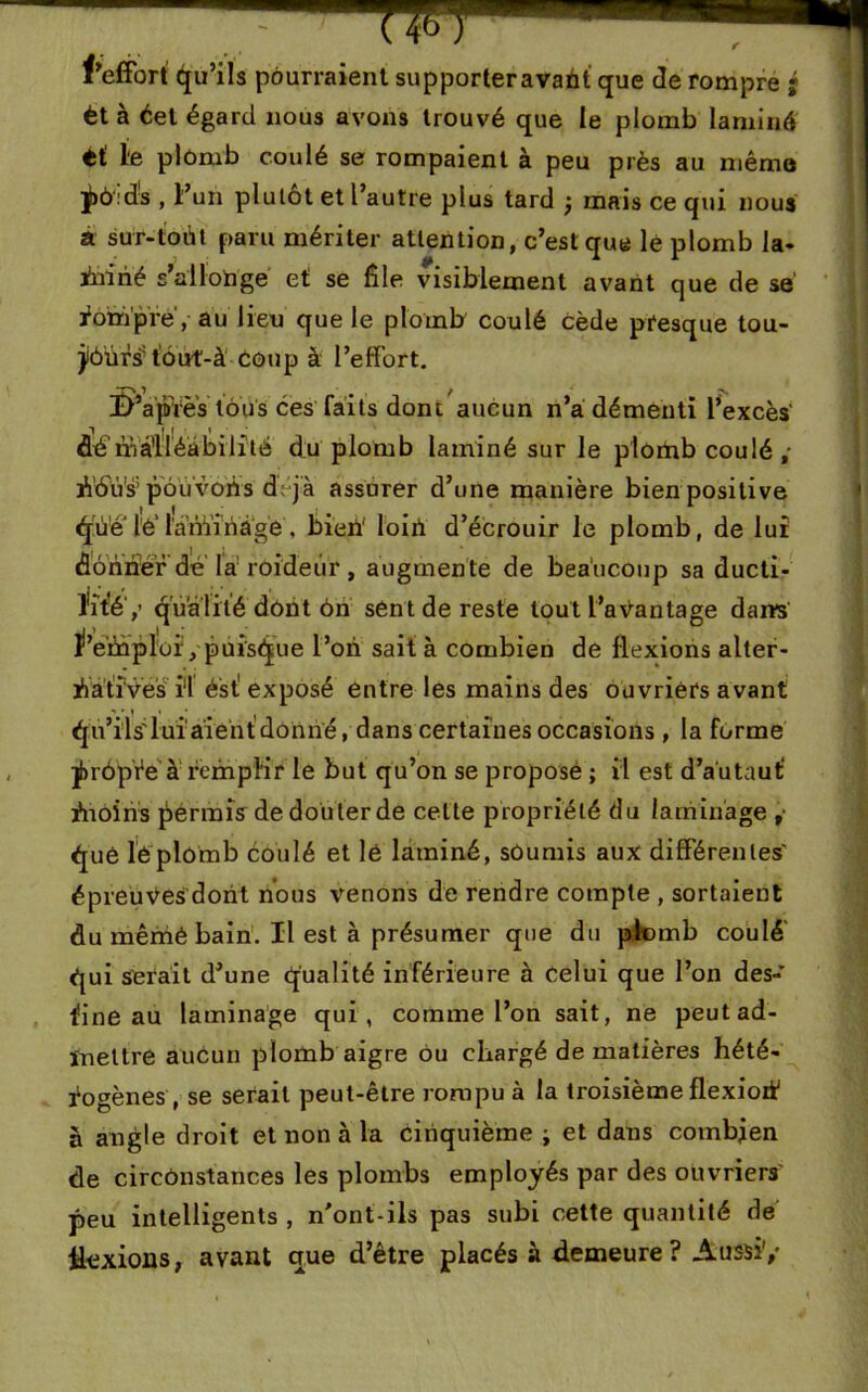 f’effort' Qu’ils pourraient supporteravant que de rompre ' èt à éet égard nous avons trouvé que le plomb laminé ti le plômb coulé se rompaient à peu près au mémo ^>ô:ds , l’un plutôt et l’autre plus tard j mais ce qui nous à sur-foùf paru mériter attention, c’est que lé plomb la* inirié s’allonge et se file visiblement avant que de se rompre, au lien que le plomb coulé cède presque tou- jiôûrs: tûut-à coup à l’effort. I>’apfes tous ces faits dont aucun n’a démenti l’excès' dé'malléabilité du plomb laminé sur le plomb coulé; A’tSWs5 pouvons dVj'à assurer d’une manière bien positive qUe lê' lanïinage, bien loin d’écrouir le plomb, de lui dônnér dé la roideùr, augmente de beaucoup sa ducti- lité',’ qualité dont ôn sent de reste tout l’aéantage dans l’etnploi, puisque l’on sait à combien de flexions alter- natives il ésf exposé entre les mains des ouvriers avant Qu’ils'lui aient donné, dans certaines occasions , la forme ÿrôpVe à remplir le but qu’on se proposé ; il est d’au ta ut tnoins permis de douter de celte propriété du laminage , éjuê léplomb coulé et lé laminé, soumis aux différentes' épreuves; dont nous venons de rendre compte , sortaient du mêmé bain. Il est à présumer que du plomb coulé qui serait d’une qualité inférieure à Celui que l’on des- tine au laminage qui, comme l’on sait, ne peut ad- mettre aucun plomb aigre ou chargé de matières hété- rogènes, se serait peut-être rompu à la troisième flexiort1 à angle droit et non à la cinquième ; et dans combien de circonstances les plombs employés par des ouvriers peu intelligents , n'ont-ils pas subi cette quantité de Hexions, avant que d’être placés à demeure ? Aussi'/ *<*