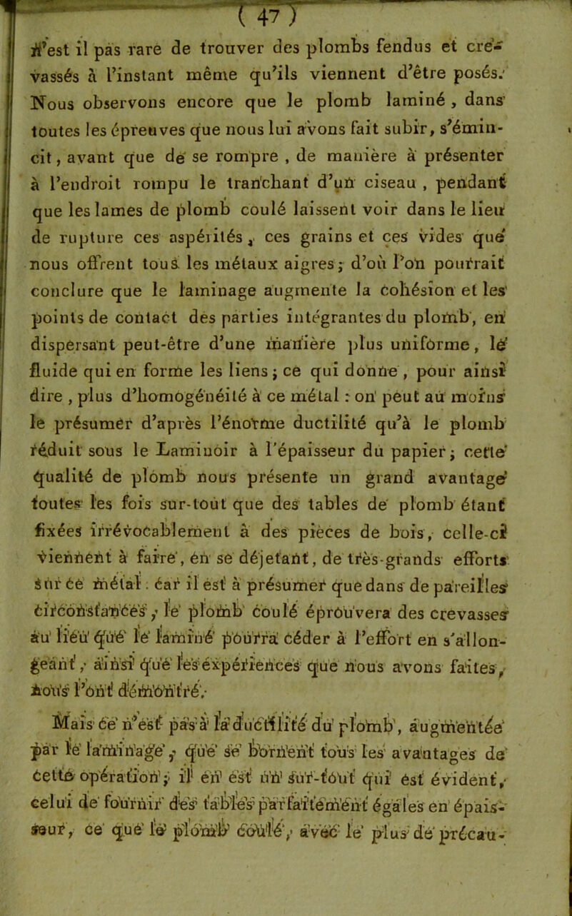 1 I ( 47} ü7est il pas rare de trouver des plombs fendus et cre- vassés à l’instant même qu’ils viennent d’être posés.' Nous observons encore que le plomb laminé , dans’ toutes les épreuves que nous lui avons fait subir, s’émin- cit, avant que dé se rompre , de manière à présenter à l’endroit rompu le tranchant d’uü ciseau , pendant que les lames de plomb coulé laissent voir dans le lieu de rupture ces aspérités, ces grains et ces vides que nous offrent tous les métaux aigres ; d’où l’on pourrait conclure que le laminage augmente la cohésion et les’ points de contact des parties intégrantes du plomb, en.1 dispersant peut-être d’une manière plus uniforme, 1# fluide qui en forme les liens ; ce qui donne, pour ainsi dire , plus d’homogénéité à ce métal : on’ peut au moins1 le présumer d’après l’énoYtne ductilité qu’à le plomb réduit sous le Laminoir à l’épaisseur du papier; cette' qualité de plomb nous présente un grand avantage1 foutes-les fois sur-tout que des tables de plomb étant fixées irrévocablement à des pièces de bois, celle-ci tiennent à faire', én se déjetant, de très-grands efforts Sûr Cè in étal éar il est’ à présumer que dans de pareilles1 Cirèohst'anéés / le plofnb coulé éprôuvera des crevasses: àu' li'è'ii qfùé' lé laminé jouirai Céder à l’effort en s'allon- geant' ,• ainsi qué léséxpéiiences que nous avons faites , AoVïs l ’ôn tî d'érè'ÔÜt'réV Mais- Ce n’ésf pas-à1 la du'étflit'é du ploinb', augmenté par ïé la’rù'iiïagé,-' que se boriïeht tous les avantages dé Cetté opération’;, il' érî1 est nià1 ftü-iù'ui qui' ést évident,- celui de fo'urnii’ dé's1 tables1plàffaîterè’énrt égales en épais- seur, ce qué' lé p'iom'b ébü'l'é1,’ avec- le plus'* de’ précatt-