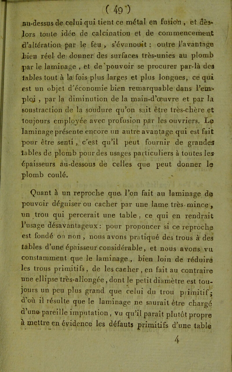 au-dessus de celui qui tient ce métal en fusioh, et dès* lors toute idée de calcination et de commencement d’altération par le feu , s’évanouit : outre l’avantage Lien réel de donner des surfaces très-unies au plomb par le laminage , et de pouvoir se procurer par-là dca tables tout à la fois plus larges et plus longues, ce qui est un objet d’économie bien remarquable dans l’em- ploj , par la diminution de la main-d’œuvre et par la soustraction de la soudure qu’on sait être très-chère et toujours employée avec profusion par les ouvriers. Le laminage présente encore un autre avantage qui est fait pour être senti, c’est qu’il peut fournir de grandes labiés de plomb pour des usages particuliers à toutes les épaisseurs au-dessous de celles que peut donner le plomb coulé. Quant à un reproche que. l’on fait au laminage da pouvoir déguiser ou cacher par une lame très-mince, un trou qui percerait une table , ce qui en rendrait l’usage désavantageux: pour prononcer si ce reproche est fondé on non , nous avons pratiqué des trous à des tables d’une épaisseur considérable, et nous avons vu constamment que le laminage , bien loin de réduire les trous primitifs, de les cacher, en fait au contraire une ellipse très-allongée , dont le petit diamètre est tou- jours un peu plus grand que celui du trou piimitif; d où il résulte que le laminage ne saurait être chargé d’une pareille imputation , vu qu’il paraît plutôt propre à mettre en évidence les défauts primitifs d’une table 4