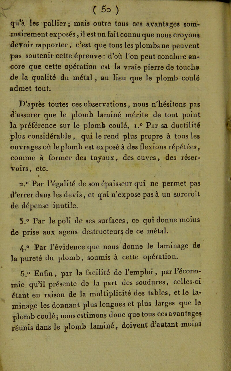 C 5° ) qu’à les pallier; mais outre tous ces avantages som- mairement exposés , il est un fait connu que nous croyons devoir rapporter, c’est que tous les plombs ne peuvent pas soutenir cette épreuve: d’où l’on peut conclure en- core que cette opération est la vraie pierre de toucha de la qualité du métal, au lieu que le plomb coulé admet tout. D’après toutes ces observations, nous n’hésilons pas d’assurer que le plomb laminé mérite de tout point la préférence sur le plomb coulé. i.° Par sa ductilité plus considérable , qui le rend plus pi'opre à tous les ouvrages où le plomb est exposé à des flexions répétées, comme à former des tuyaux, des cuves, des réser- voirs, etc. I 2.0 Par l’égalité de son épaisseur qui ne permet pas d’errer dans les devis, et qui n’expose pas à un surcroît de dépense inutile, 5.° Par le poli de ses surfaces, ce qui donne moins de prise aux agens destructeurs de ce métal. 4. ° Par l’évidence que nous donne le laminage de la pureté du plomb, soumis à cette opération. 5. ° Enfin , par la facilité de l’emploi, par l’écono- uiie qu’il présente de la part des soudures, celles-ci étant en raison de la multiplicité des tables, et le la- minage les donnant plus longues et plus larges que le plomb coulé; nous estimons donc que tous ces avantages réunis dans le plomb laminé, doivent d’autant moins