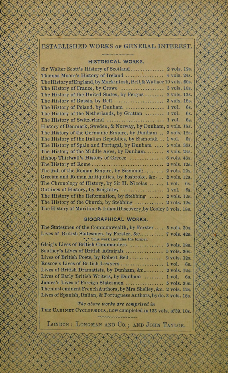 V 'vx/vx/V 'V vX/v ESTABLISHED WORKS of GENERAL INTEREST. HISTORICAL WORKS. Sir Walter Scott’s History of Scotland 2 vols. 12s. Thomas Moore’s History of Ireland '. 4 vols. 24s. TlieHistoryofEngland,byMackintosh,Bell,&Wallace 10 vols. 60s. The History of France, by Crowe 3 vols, 18s. The History of the United States, by Ferg^us 2 vols. 12s. The History of Russia, by Bell 3 vols. 18s. The History of Poland, by Dunham 1 vol. 6s. The History of the Netherlands, by Grattan 1 vol. 6s. The History of Switzerland 1 vol. 6s. History of Denmark, Sweden, & Norway, by Dunham, 3 vols. 18s. The History of the Germanic Empire, by Dunham .. 3 vols. 18s. The History of the Italian Republics, by Sismondi .. 1 vol. 6s. Tlie History of Spain and Portugal, by Dunham 5 vols. 30s. Tlie History of the Middle Ages, by Dunham 4 vols. 24s. Bishop Thirlwall’s History of Greece 8 vols. 48s. TheTlistory of Rome 2 vols. 12s. The Fall of the Roman Empire, by Sismondi 2 vols. 12s. Grecian and Roman Antiquities, by Fosbroke, &c. .. 2 vols. 12s. The Chronology of History, by Sir H. Nicolas 1 vol. 6s. Outlines of History, by Keightley 1 vol. 6s. The History of the Reformation, by Stebbing 2 vols. 12s. The History of the Church, by Stebbing 2 vols. 12s. The History of Maritime & InlandDiscovery,by Cooley 3 vols. 18s. BIOGRAPHICAL WORKS. The Statesmen of the Commonwealth, by Forster 5 vols. 30s. Lives of British Statesmen, by Forster, &c 7 vols. 42s. *«• This work includes the former. Gleig’s Lives of British Commanders 3 vols. 18s. Southey’s Lives of British Admirals 5 vols. 30s. Lives of British Poets, by Robert Bell 2 vols. 12s. Roscoe’s Lives of British Lawyers 1 vol. 6s, Lives of British Dramatists, by Dunham, &c 2 vols. 12s. Lives of Early British Writers, by Dunham 1 vol. 6s. James’s Lives of Foreign Statesmen 5 vols. 30s. Themosteminent French Authors, by Mrs.Shelley,&c. 2 vols. 12s. Lives of Spanish, Italian, & Portuguese Authors, by do. 3 vols. 18s. The above works are comprised in The Cabinet Cyclop.(Kdia, now completed in 133 vols. jSZ^. lOs. London ; Longman and Co