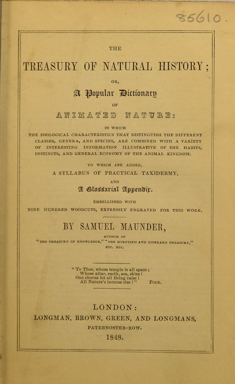 '^s6[o THE TREASURY OF NATURAL HISTORY; OR, ^ popular iBictfonarj) OF AMHSaA'IP’lIE) MATWMs IN WHICH THE ZOOLOGICAL CHARACTERISTICS THAT DISTINGUISH THE DIFFERENT CLASSES, GENERA, AND SPECIES, ARE COMBINED WITH A VARIETY OF INTERESTING INFORMATION ILLUSTRATIVE OF THE HABITS, INSTINCTS, AND GENERAL ECONOMY OF THE ANIMAL KINGDOM. TO WHICH ARE ADDED, A SYLLABUS OF PRACTICAL TAXIDERMY, AND EMBELLISHED WITH NINE hundred W'OODCUTS, EXPRESSLY ENGRAVED FOR THIS WORK, BY SAMUEL MAUNDER, AUTHOR OF “the treasurt of knowledge,” “the scientific and literart treasury,” ETC, ETC. “ To Thee, whose temple is all space j Whose altar, earth, sea, skies 1 One chorus let all Being raise I All Nature’s incense rise 1 ” Pope, LONDON: LONGMAN, BROWN, GREEN, AND LONGMANS, PATKRNOSTER-ROW. 1848.