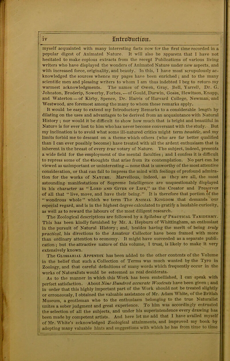 myself acquainted with many interesting facts now for the first time recorded in a popular digest of Animated Nature. It will also be apparent that 1 have not hesitated to make copious extracts from the recept Publications of various living writers who have displayed the wonders of Animated Nature under new aspects, and with increased force, originality, and beauty. In this, I have most scrupulously ac- ! knowledged the sources whence my pages have been enriched ; and to the many scientific men and pleasing writers to whom I am thus indebted 1 beg to return my warmest acknowledgments. The names of Owen, Gray, Bell, Yarrell, Dr. G. Johnston, Broderip, Sowerby, Forbes, — of Gould, Darwin, Gosse, Hewitson, Knapp, i and Waterton — of Kirby, Spence, Dr. Harris of Harvard College, Newman, and j Westwood, are foremost among the many to whom these remarks apply. i It would be easy to extend my Introductory Remarks to a considerable length by dilating on the uses and advantages to be derived from an acquaintance with N atural History ; nor would it be difficult to show how much that is bright and beautiful in Nature is for ever lost to him who has never become conversant with the study. But : my inclination is to avoid what some ill-natured critics might term twaddle, and my limits forbid me to descant on a theme which others (who are far better qualified than I can ever possibly become) have treated with all the ardent enthusiasm that is inherent in the breast of every true votary of Nature. The subject, indeed, presents a wide field for the employment of the mental faculties ; and I confess it is difficult to repress some of the thoughts that arise from its contemplation. No part can be viewed as imlmportant or uninteresting — none that is unworthy of the most attentive consideration, or that can fail to impress the mind with feelings of profound admira- tion for the works of Nature. Marvellous, indeed, as they are all, the most astounding manifestations of Supreme Intelligence are unquestionably displayed in his character as “ Lonn and Giver of Life,” as the Creator and Preyrver of all that “ live, move, and have their being.” It is therefore that portion of the “wondrous whole” which we term The Animal Kingdom that demands our especial regard, and is in the highest degree calculated to gratify a laudable curiosity, as well as to reward the labours of the most diligent research. The Zoological descriptions are followed by a Syllabus q/'Practical Taxidermy. This has been kindly furnished by Mr. A. Hepburn of Whittingham, an enthusiast in the pursuit of Natural History; and, besides having the merit of being truly practical, his directions to the Amateur Collector have been framed with more than ordinary attention to economy. It might have succeeded as a separate publi- cation ; but the attractive nature of this volume, 1 trust, is likely to make it very extensively known. The Glossarial Appendix has been added to the other contents of the Volume in the belief that such a Collection of Terms was much wanted by the Tyro in Zoology, and that careful definitions of many words which frequently occur in the works of Naturalists would be esteemed as real desiderata. As to the manner in which this Work has been embellished, I can speak with perfect satisfaction. About Nmc Hundred accurate Woodcuts have been given ; and in order that this highly important part of the Work should not be treated slightly or erroneously, I obtained the valuable assistance of Jlr. Adam White, of the British Museum, a gentleman who to the enthusiasm belonging to the true Naturalist unites a sober judgment and great experience. To him was accordingly entrusted the selection of all the subjects, and under his superintendence every drawing has been made by competent artists. And here let me add that I have availed myself of Mr. White’s acknowledged Zoological attainments, and improved my book liy adopting many vaiuable hints and suggestions with which he has from time to time