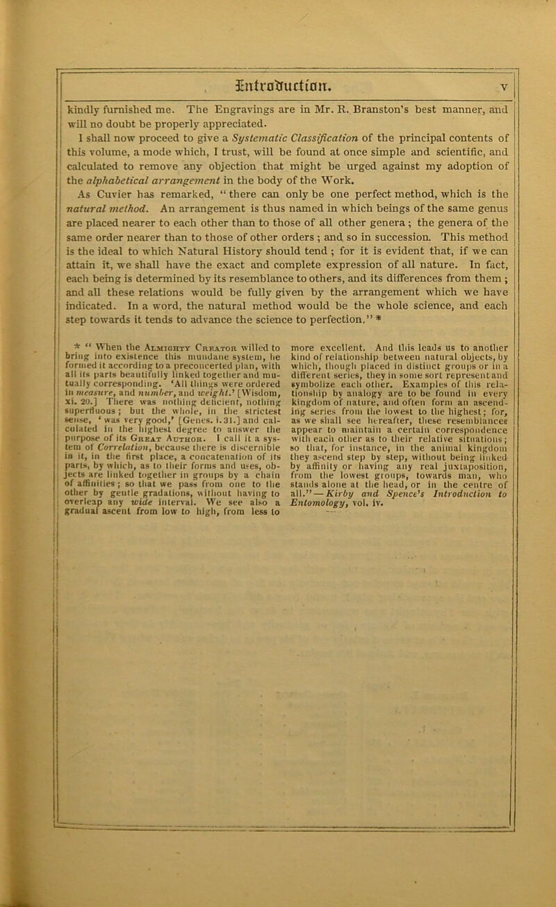 kindly furnished me. The Engravings are in Mr. R. Branston's best manner, and will no doubt be properly appreciated. 1 shall now proceed to give a Systeiriatic Classification of the principal contents of this volume, a mode which, I trust, will be found at once simple and scientific, and calculated to remove any objection that might be urged against my adoption of the alphabetical arrangement in the body of the Work, As Cuvier has remarked, “ there can only be one perfect method, which is the natural method. An arrangement is thus named in which beings of the same genus are placed nearer to each other than to those of all other genera; the genera of the same order nearer than to those of other orders ; and so in succession. This method is the ideal to which Natural History should tend ; for it is evident that, if we can attain it, we shall have the exact and complete expression of all nature. In fact, each being is determined by its resemblance to others, and its differences from them ; and all these relations would be fully given by the arrangement which we have indicated. In a word, the natural method would be the whole science, and each step towards it tends to advance the science to perfection,” * more excellent. And Uiis leads us to another kind of relalioniship between natural objects, by which, though placed in distinct groups or in a difTerenl series, tliey in some sort represent and symbolize each other. Examples of this rela- tionship by analogy are to be found in every kingdom of nature, and often form an ascend- ing series from the lowest to the highest; for, as we sliall see liereafter, these resemblances appear to maintain a certain correspondence with each other as to their relative situations; so lliat, for instance, in the animal kingdom they ascend step by step, without being linked by affinity or having any real juxtaposition, from tlie lowest groups, towards man, who stands alone at the head, or in the centre of all.” — Kirby and Spencers Introdnclion to Entomology, vol, iv. * ** When the Almichtt Creator willed to bring into existence this iminOane system, lie formed it according to a preconcerted plan, with all Us parts beautifully linked together and mu- [ tually corresponding. ‘All liiinjjs were ordered . ill measure, and number, and weight.' [Wisdom, ; xi. 2U.j There was nothing dencient, nothing ; superfluous; but the whole, in the strictest I s«n»e, ‘ was very good,* [Genes. i.31.] and cal- i cuiated ill the highest degree to answer the I purpose of its Great Author. I call it a sys- 1 tem of Correlation, because there is discernible I in it, in the first place, a concatenation of its I parts, by which, as to their forms and uses, ob- I jects are linked together in groups by a chain ! of affinities; so that we pass from one to Die I other by gentle gradations, without having to I overleap any wide interval. We see also a gradual ascent from low to high, from less to